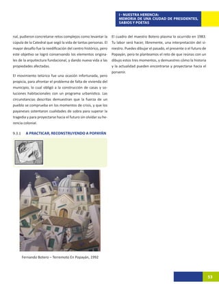 I - NUESTRA HERENCIA:
                                                                     MEMORIA DE UNA CIUDAD DE PRESIDENTES,
                                                                     SABIOS Y POETAS


nal, pudieron concretarse retos complejos como levantar la       El cuadro del maestro Botero plasma lo ocurrido en 1983.
cúpula de la Catedral que segó la vida de tantas personas. El    Tu labor será hacer, libremente, una interpretación del si-
mayor desafío fue la reedificación del centro histórico, pero    niestro. Puedes dibujar el pasado, el presente o el futuro de
este objetivo se logró conservando los elementos origina-        Popayán, pero te planteamos el reto de que reúnas con un
les de la arquitectura fundacional, y dando nueva vida a las     dibujo estos tres momentos, y demuestres cómo la historia
propiedades afectadas.                                           y la actualidad pueden encontrarse y proyectarse hacia el
                                                                 porvenir.
El movimiento telúrico fue una ocasión infortunada, pero
propicia, para afrontar el problema de falta de vivienda del
municipio, lo cual obligó a la construcción de casas y so-
luciones habitacionales con un programa urbanístico. Las
circunstancias descritas demuestran que la fuerza de un
pueblo se comprueba en los momentos de crisis, y que los
payaneses ostentaron cualidades de sobra para superar la
tragedia y para proyectarse hacia el futuro sin olvidar su he-
rencia colonial.

9.3.1	     A PRACTICAR, RECONSTRUYENDO A POPAYÁN




         Fernando Botero – Terremoto En Popayán, 1992




                                                                                                                                 53
 