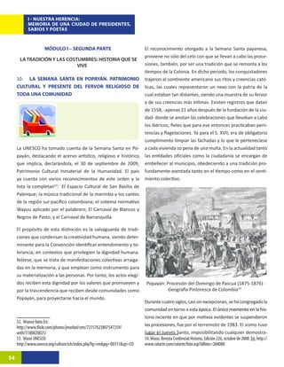 I - NUESTRA HERENCIA:
           MEMORIA DE UNA CIUDAD DE PRESIDENTES,
           SABIOS Y POETAS



                    MÓDULO I – SEGUNDA PARTE                            El reconocimiento otorgado a la Semana Santa payanesa,
                                                                        proviene no sólo del celo con que se llevan a cabo las proce-
      LA TRADICIÓN Y LAS COSTUMBRES: HISTORIA QUE SE
                             VIVE                                       siones, también, por ser una tradición que se remonta a los
                                                                        tiempos de la Colonia. En dicho periodo, los conquistadores
     10. LA SEMANA SANTA EN POPAYÁN. PATRIMONIO                         trajeron al continente americano sus ritos y creencias cató-
     CULTURAL Y PRESENTE DEL FERVOR RELIGIOSO DE                        licas, las cuales representaron un nexo con la patria de la
     TODA UNA COMUNIDAD                                                 cual estaban tan distantes, siendo una muestra de su fervor
                                                                        y de sus creencias más íntimas. Existen registros que datan
                                                                        de 1558, -apenas 21 años después de la fundación de la ciu-
                                                                        dad- donde se anotan las celebraciones que llevaban a cabo
                                                                        los ibéricos; fieles que para ese entonces practicaban peni-
                                                                        tencias y flagelaciones. Ya para el S. XVII, era de obligatorio
                                                                        cumplimiento limpiar las fachadas y lo que le perteneciese
     La UNESCO ha tomado cuenta de la Semana Santa en Po-               a cada vivienda so pena de una multa. En la actualidad tanto
     payán, destacando el acervo artístico, religioso e histórico       las entidades oficiales como la ciudadanía se encargan de
     que implica, declarándola, el 30 de septiembre de 2009,            embellecer al municipio, obedeciendo a una tradición pro-
     Patrimonio Cultural Inmaterial de la Humanidad. El país            fundamente asentada tanto en el tiempo como en el senti-
     ya cuenta con varios reconocimientos de este orden y la            miento colectivo.
     lista la completan53:24El Espacio Cultural de San Basilio de
     Palenque; la música tradicional de la marimba y los cantos
     de la región sur-pacifico colombiana; el sistema normativo
     Wayuu aplicado por el palabrero; El Carnaval de Blancos y
     Negros de Pasto; y el Carnaval de Barranquilla.

     El propósito de esta distinción es la salvaguarda de tradi-
     ciones que condensan la creatividad humana, siendo deter-
     minante para la Convención identificar entendimiento y to-
     lerancia, en contextos que privilegien la dignidad humana.
     Nótese, que se trata de manifestaciones colectivas arraiga-
     das en la memoria, y que emplean como instrumento para
     su materialización a las personas. Por tanto, los actos elegi-
     dos reciben esta dignidad por los valores que promueven y           Popayán: Procesión del Domingo de Pascua (1875-1876) -
     por la trascendencia que reciben desde comunidades como                      Geografía Pintoresca de Colombia5425
     Popayán, para proyectarse hacia el mundo.
                                                                        Durante cuatro siglos, casi sin excepciones, se ha congregado la
                                                                        comunidad en torno a esta ����������������������������������
                                                                                                           época�����������������������������
                                                                                                                    . El único momento en la his-
                                                                        toria reciente en que por motivos evidentes se suspendieron
     52. Véanse fotos En:
                                                                        las procesiones, fue por el terremoto de 1983. El sismo tuvo
     http://www.flickr.com/photos/jmarbol/sets/72157623807547259/
     with/5180020025/                                                   lugar el Jueves Santo, imposibilitando cualquier demostra-
     53. Véase UNESCO:                                                  54. Véase, Revista Credencial Historia, Edición 226, octubre de 2008. En: http://
     http://www.unesco.org/culture/ich/index.php?lg=en&pg=00311&cp=CO   www.colarte.com/colarte/foto.asp?idfoto=284088

54
 