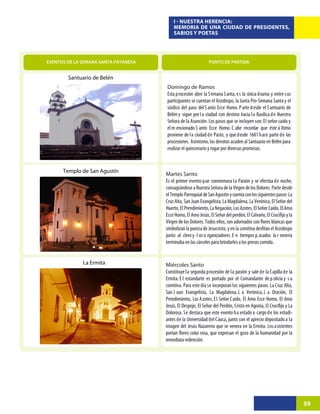 I - NUESTRA HERENCIA:
                                          MEMORIA DE UNA CIUDAD DE PRESIDENTES,
                                          SABIOS Y POETAS




EVENTOS DE LA SEMANA SANTA PAYANESA                           PUNTO DE PARTIDA


        Santuario de Belén
                                      Domingo de Ramos
                                      Esta procesión abre la Semana Santa, es la única diurna y entre sus
                                      participantes se cuentan el Arzobispo, la Junta Pro-Semana Santa y el
                                      síndico del paso del S anto Ecce Homo. P arte d esde el S antuario de
                                      Belén y sigue por l a ciudad con destino hacia l a Basílica d e Nuestra
                                      Señora de la Asunción. Los pasos que se incluyen son: El señor caído y
                                      el m encionado S anto Ecce Homo. C abe recordar que éste ú ltimo
                                      proviene de la ciudad de Pasto, y que desde 1681 hace parte de las
                                      procesiones. Asimismo, los devotos acuden al Santuario en Belén para
                                      realizar el quincenario y rogar por diversas promesas.


      Templo de San Agustín
                                      Martes Santo
                                      Es el primer evento que conmemora la Pasión y se efectúa de noche,
                                      consagrándose a Nuestra Señora de la Virgen de los Dolores. Parte desde
                                      el Templo Parroquial de San Agustín y cuenta con los siguientes pasos: La
                                      Cruz Alta, San Juan Evangelista, La Magdalena, La Verónica, El Señor del
                                      Huerto, El Prendimiento, La Negación, Los Azotes, El Señor Caído, El Amo



                                      junto al clero y l os o rganizadores. E n tiempos p asados la r omería
                                      terminaba en las cárceles para brindarles a los presos comida.


              La Ermita               Miércoles Santo
                                      Constituye la segunda procesión de la pasión y sale de la Capilla de la
                                      Ermita. E l estandarte es portado por el Comandante de p olicía y s u
                                      comitiva. Para este día se incorporan los siguientes pasos: La Cruz Alta,
                                      San J uan Evangelista, La Magdalena, L a Verónica, L a Oración, El
                                      Prendimiento, Los Azotes, El Señor Caído, El Amo Ecce Homo, El Amo

                                      Dolorosa. Se destaca que este evento ha estado a cargo de los estudi-
                                      antes de la Universidad del Cauca, junto con el aprecio depositado a la
                                      imagen del Jesús Nazareno que se venera en la Ermita. Los asistentes

                                      inmediata redención.




                                                                                                                  59
 