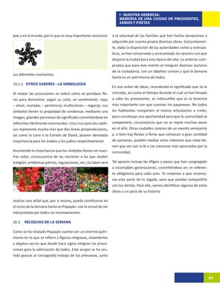 I - NUESTRA HERENCIA:
                                                                     MEMORIA DE UNA CIUDAD DE PRESIDENTES,
                                                                     SABIOS Y POETAS


país y en el mundo, por lo que es muy importante reconocer       a la voluntad de las familias que han hecho donaciones y
                                                                 adquirido por cuenta propia diversas obras. Conjuntamen-
                                                                 te, dada la disposición de las autoridades civiles y eclesiás-
                                                                 ticas, se han conservado y acrecentado los tesoros con que
                                                                 dispone la ciudad para esta época del año. Lo anterior com-
                                                                 prueba que para este evento se integran diversos sectores
                                                                 de la ciudadanía, con un objetivo común y que la Semana
sus diferentes momentos.
                                                                 Santa es un patrimonio de todos.
10.2.1.	 OTROS SABERES - LA SIMBOLOGÍA
                                                                 En ese orden de ideas, recordando el significado que se le
Al relatar las procesiones se indicó cómo se portaban flo-       concede, así como el tiempo durante el cual se han llevado
res para demostrar, según su color, un sentimiento: rojas        a cabo las procesiones, es indiscutible que es la herencia
– amor; moradas – penitencia; multicolores – regocijo. Los       más importante con que cuentan los payaneses. No todos
símbolos tienen la propiedad de condensar, mediante una          los habitantes comparten el mismo entusiasmo o credo,
imagen, grandes porciones de significado convirtiéndose en       pero constituye una oportunidad para que la comunidad se
referentes fácilmente reconocidos. Una cruz para los católi-     compenetre, circunstancia que no se repite muchas veces
cos representa mucho más que dos líneas perpendiculares,         en el año. Otras ciudades carecen de un evento semejante
así como la Luna o la Estrella de David, poseen denotada         y, si bien hay fiestas o ferias que convocan a gran cantidad
importancia para los árabes y los judíos respectivamente.        de personas, pueden mediar otros intereses que nada tie-
                                                                 nen que ver con la fe o las creencias más apreciadas por la
Asumiendo la importancia que los símbolos tienen en nues-        comunidad.
tras vidas, consecuencia de las nociones a las que aluden
(religión, emblemas patrios, regulaciones, etc.) tu labor será   Tal aprecio incluye las efigies y pasos que han congregado
                                                                 a incontables generaciones, convirtiéndose en un referen-
                                                                 te obligatorio para cada acto. Te instamos a que reconoz-
                                                                 cas esta parte de tu legado, para que puedas compartirlo
                                                                 con los demás. Para ello, vamos identificar algunas de estas
                                                                 obras y un poco de su historia.

realizar una señal que, por sí misma, pueda constituirse en
el ícono de la Semana Santa en Popayán, con la virtud de ser
interpretada por todos sin inconvenientes.

10.3. RELIQUIAS DE LA SEMANA

Como se ha relatado Popayán cuenta con un enorme patri-
monio en lo que se refiere a figuras religiosas, estandartes
y objetos sacros que desde hace siglos integran las proce-
siones para la admiración de todos. Este acopio se ha reu-
nido gracias al consagrado trabajo de los artesanos, junto




                                                                                                                                  61
 