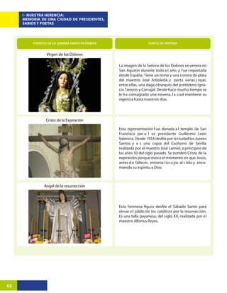 I - NUESTRA HERENCIA:
     MEMORIA DE UNA CIUDAD DE PRESIDENTES,
     SABIOS Y POETAS




         EVENTOS DE LA SEMANA SANTA PAYANESA                     PUNTO DE PARTIDA


                Virgen de los Dolores

                                               La imagen de la Señora de los Dolores se venera en
                                               San Agustín durante todo e l año, y f ue i mportada
                                               desde España. Tiene un trono y una corona de plata
                                               del maestro José Arboleda, y porta varias j oyas,
                                               entre ellas, una daga obsequio del presbítero Igna-
                                               cio Tenorio y Carvajal. Desde hace mucho tiempo se
                                               le ha consagrado una novena, la cual mantiene su
                                               vigencia hasta nuestros días.




                Cristo de la Expiración

                                               Esta representación f ue donada a l templo de San
                                               Francisco por e l ex presidente Guillermo León

                                               Santos, y e s una copia del Cachorro de Sevilla
                                               realizada por el maestro José Lamiel, a principios de
                                               los años 50 del siglo pasado. Se nombró Cristo de la
                                               expiración porque evoca el momento en que Jesús,
                                               antes d e fallecer, entorna l os o jos al c ielo y enco-
                                               mienda su espíritu a Dios.



               Ángel de la resurrección




                                               elevar el júbilo de los católicos por la resurrección.
                                               Es una talla payanesa, del siglo XX, realizada por el
                                               maestro Alfonso Reyes.




62
 