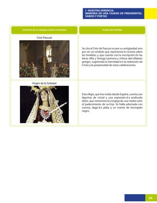 I - NUESTRA HERENCIA:
                                        MEMORIA DE UNA CIUDAD DE PRESIDENTES,
                                        SABIOS Y POETAS




EVENTOS DE LA SEMANA SANTA PAYANESA                    PUNTO DE PARTIDA


           Cirio Pascual


                                      Se cita al Cirio de Pascua no por su antigüedad sino
                                      por ser un símbolo que representa la victoria sobre
                                      las tinieblas, y que cuenta con la inscripción de las
                                      letras Alfa y Omega ( primera y ú ltima del a lfabeto
                                      griego), sugiriendo la eternidad en la redención de
                                      Cristo y la perpetuidad de estas celebraciones.




       Virgen de la Soledad




                                      lágrimas de cristal y una expresión d e profundo
                                      dolor, que rememora la congoja de una madre ante
                                      el padecimiento de su h ijo. Se halla adornada con
                                      corona, daga d e plata y un manto de terciopelo
                                      negro.




                                                                                              63
 
