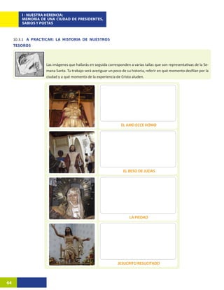 I - NUESTRA HERENCIA:
         MEMORIA DE UNA CIUDAD DE PRESIDENTES,
         SABIOS Y POETAS



     10.3.1	 A PRACTICAR: LA HISTORIA DE NUESTROS
     TESOROS



                    Las imágenes que hallarás en seguida corresponden a varias tallas que son representativas de la Se-
                    mana Santa. Tu trabajo será averiguar un poco de su historia, referir en qué momento desfilan por la
                    ciudad y a qué momento de la experiencia de Cristo aluden.




                                                                  EL AMO ECCE HOMO




                                                                   EL BESO DE JUDAS




                                                                       LA PIEDAD




                                                               JESUCRITO RESUCITADO



64
 