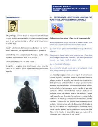 I - NUESTRA HERENCIA:
                                                                    MEMORIA DE UNA CIUDAD DE PRESIDENTES,
                                                                    SABIOS Y POETAS



Caldas pregunta…                                               11. GASTRONOMÍA. LA MIXTURA DE LO IBÉRICO Y LO
                                                               AUTÓCTONO: LA PUREZA ESTÁ EN LA MEZCLA




Alfa y Omega, además de ser la Inscripción en el Cirio de
Pascua, también es una célebre poesía colombiana que en        En lo puro no hay futuro – Canción de Jarabe de Palo
unos de sus apartes, como si se refiriera al fervor de Sema-
                                                               Mi tío era mi primo de un amigo de mi abuelo que era indio
na Santa, dice:
                                                               americano que se había enamorado de una tico patuá
Creed y sabréis más. Es la existencia. Del bien y el mal re-   que nació en una goleta abarrotada de esclavos que de Jamaica
vuelta mascarada. Do engaña a cada vuelta la apariencia        robaron.

Sólo la fe no erró: nunca burlada, A ninguno burló; y ella,    Dicen que mi abuelo era un rubio bananero que a Cuba llegó
sólo ella, Salió triunfante al fin de la jornada.59            de España pa quedarse en La Habana y que yendo pa Santiago
                                                               conoció a una mulata mezcla de tabaco y caña
¿Podrías decir de quién son estos versos?
                                                               que en francés a él le hablaba.
Una pista: es un poeta cuya familia es de origen payanés,
y ésta es una estatua que lo representa con su tradicional     En lo puro no hay futuro la pureza está en la mezcla en la mezcla

atuendo:                                                       de lo puro que antes que puro fue mezcla.

                                                               Los platos típicos payanenses son un legado de la interacción
                                                               cultural española e indígena, en virtud de que se combinan
                                                               sabores propios de la región, con ingredientes provenientes
                                                               de la península, junto con otros de origen precolombino y
                                                               africanos. En ese sentido la gastronomía payanesa, como la
                                                               cocina criolla, es la mixtura de varios mundos lo que oca-
                                                               siona una sutileza y diversidad de aromas y texturas que
                                                               proviene, como las grandes recetas, de la mezcla. Tienen
                                                               razón aquellos que denuncian los purismos y rescatan todas
                                                               las formas de mestizaje como el fundamento de las grandes
                                                               culturas. En oposición, las perspectivas fundamentalistas,
                                                               sectarias o intolerantes -además de estar predestinadas al
                                                               fracaso- incurren en una simpleza apenas sostenible, por no
                                                               contar con los aportes que brindan otros puntos de vista.
                                                               No en vano, el autor de la canción al igual que muchos otros
                                                               concluyen que: “En lo puro no hay futuro”.




                                                                                                                                   65
 