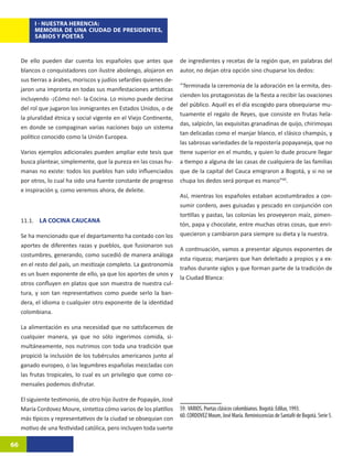 I - NUESTRA HERENCIA:
          MEMORIA DE UNA CIUDAD DE PRESIDENTES,
          SABIOS Y POETAS



     De ello pueden dar cuenta los españoles que antes que            de ingredientes y recetas de la región que, en palabras del
     blancos o conquistadores con ilustre abolengo, alojaron en       autor, no dejan otra opción sino chuparse los dedos:
     sus tierras a árabes, moriscos y judíos sefardíes quienes de-
                                                                      “Terminada la ceremonia de la adoración en la ermita, des-
     jaron una impronta en todas sus manifestaciones artísticas
                                                                      cienden los protagonistas de la fiesta a recibir las ovaciones
     incluyendo -¡Cómo no!- la Cocina. Lo mismo puede decirse
                                                                      del público. Aquél es el día escogido para obsequiarse mu-
     del rol que jugaron los inmigrantes en Estados Unidos, o de
                                                                      tuamente el regalo de Reyes, que consiste en frutas hela-
     la pluralidad étnica y social vigente en el Viejo Continente,
                                                                      das, salpicón, las exquisitas granadinas de quijo, chirimoyas
     en donde se compaginan varias naciones bajo un sistema
                                                                      tan delicadas como el manjar blanco, el clásico champús, y
     político conocido como la Unión Europea.
                                                                      las sabrosas variedades de la repostería popayaneja, que no
     Varios ejemplos adicionales pueden ampliar este tesis que        tiene superior en el mundo, y quien lo dude procure llegar
     busca plantear, simplemente, que la pureza en las cosas hu-      a tiempo a alguna de las casas de cualquiera de las familias
     manas no existe: todos los pueblos han sido influenciados        que de la capital del Cauca emigraron a Bogotá, y si no se
     por otros, lo cual ha sido una fuente constante de progreso      chupa los dedos será porque es manco”60.29
     e inspiración y, como veremos ahora, de deleite.
                                                                      Así, mientras los españoles estaban acostumbrados a con-
                                                                      sumir cordero, aves guisadas y pescado en conjunción con
                                                                      tortillas y pastas, las colonias les proveyeron maíz, pimen-
     11.1. LA COCINA CAUCANA
                                                                      tón, papa y chocolate, entre muchas otras cosas, que enri-
     Se ha mencionado que el departamento ha contado con los          quecieron y cambiaron para siempre su dieta y la nuestra.
     aportes de diferentes razas y pueblos, que fusionaron sus
                                                                      A continuación, vamos a presentar algunos exponentes de
     costumbres, generando, como sucedió de manera análoga
                                                                      esta riqueza; manjares que han deleitado a propios y a ex-
     en el resto del país, un mestizaje completo. La gastronomía
                                                                      traños durante siglos y que forman parte de la tradición de
     es un buen exponente de ello, ya que los aportes de unos y
                                                                      la Ciudad Blanca:
     otros confluyen en platos que son muestra de nuestra cul-
     tura, y son tan representativos como puede serlo la ban-
     dera, el idioma o cualquier otro exponente de la identidad
     colombiana.

     La alimentación es una necesidad que no satisfacemos de
     cualquier manera, ya que no sólo ingerimos comida, si-
     multáneamente, nos nutrimos con toda una tradición que
     propició la inclusión de los tubérculos americanos junto al
     ganado europeo, o las legumbres españolas mezcladas con
     las frutas tropicales, lo cual es un privilegio que como co-
     mensales podemos disfrutar.

     El siguiente testimonio, de otro hijo ilustre de Popayán, José
     María Cordovez Moure, sintetiza cómo varios de los platillos     59. VARIOS. Poetas clásicos colombianos. Bogotá: Edilux, 1993.
     más típicos y representativos de la ciudad se obsequian con      60. CORDOVEZ Moure, José María. Reminiscencias de Santafé de Bogotá. Serie 5.
     motivo de una festividad católica, pero incluyen toda suerte

66
 