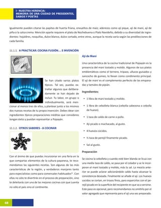 I - NUESTRA HERENCIA:
          MEMORIA DE UNA CIUDAD DE PRESIDENTES,
          SABIOS Y POETAS



     Igualmente pueden citarse las papitas de huerta fríana, envueltos de maíz; aderezos como ají pique, ají de maní, ají de
     piña o la salsa crema. Mención aparte requiere el plato de Nochebuena o Plato Navideño, debido a su diversidad de ingre-
     dientes: hojaldres, rosquillas, dulce blanco, dulce cortado, entre otros, aunque la receta varía según las predilecciones de
     cada familia.


     11.1.1.	 A PRACTICAR: COCINA FUSIÓN… E INVENCIÓN
                                                                      Ají de Maní

                                                                      Una característica de la cocina tradicional de Popayán es la
                                                                      presencia del maní tostado y molido. Algunos de sus platos
                                                                      emblemáticos como el ternero, tripazo, ullucos guisados y
                                                                      sancocho de guineo, lo llevan como condimento principal.
                                    Se han citado varios platos       El ají de maní es el complemento perfecto de las empana-
                                    típicos. Tal vez, puedas ex-      das y tamales de pipián.
                                    trañar algunos que delibera-
                                                                      Ingredientes:
                                    damente se han dejado de
                                    incluir. Tu labor, en grupo o      •	 1 libra de maní tostado y molido.
                                    individualmente, será men-
     cionar al menos tres de ellos, y plantear junto a los mismos      •	 1 libra de cebolleta blanca (cebolla cabezona o cebolla
     dos nuevas recetas de tu propia invención. Debes idear con           de huevo).
     ingredientes típicos preparaciones inéditas que consideres
                                                                       •	 1 taza de caldo de carne o pollo.
     tengan éxito y puedan representar a Popayán.
                                                                       •	 Ají picado o machacado, al gusto.
     11.1.2.	 OTROS SABERES - A COCINAR
                                                                       •	 4 huevos cocidos.

                                                                       •	 ½ taza de perejil finamente picado.

                                                                       •	 Sal al gusto.

                                                                      Preparación
     Con el ánimo de que puedas incursionar en una feria en la
                                                                      Se cocina la cebolleta y cuando esté bien blanda se licua con
     que compartas elementos de la cultura payanesa, te reco-
                                                                      una media taza de caldo, se pasa por el colador y se le incor-
     mendamos las siguientes recetas. Son algunas de las más
                                                                      poran el maní tostado y molido, más la sal. La mezcla ante-
     características de la región, y verdaderos manjares tanto
                                                                      rior se puede aclarar adicionándole caldo hasta alcanzar la
     para especialistas como para comensales habituados61. Con
                                                                      consistencia deseada. Finalmente se añade el ají. Los huevos
     ellas no sólo te divertirás en el proceso de preparación, sino
                                                                      cocidos se cortan, en trozos finos, para esparcirlos con el pe-
     te deleitarás con una de las mejores cocinas con que cuenta
                                                                      rejil picado en la superficie del recipiente en que va a servirse.
     no sólo el país sino el continente.
                                                                      Este paso es opcional, pero recomendamos no omitirlo por el
                                                                      valor agregado que representa para el ají una vez preparado.


68
 