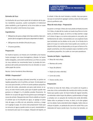 I - NUESTRA HERENCIA:
                                                                      MEMORIA DE UNA CIUDAD DE PRESIDENTES,
                                                                      SABIOS Y POETAS



Buñuelos de Yuca                                                  le añade ½ libra de maní tostado y molido. Hay que perso-
                                                                  nas que al cocinarlo le agregan canela y clavos de olor, pero
Los buñuelos de yuca hacen parte de la tradición de los pla-
                                                                  otras lo prefieren solo.
tos navideños caucanos, suelen acompañar el tradicional
plato navideño y, por lo general, se los sirve sobre un suave     Masa de maíz añejo – Preparación
almíbar de azahar o de limones muy suave.                         Se ponen a remojar 2 libras de maíz pilado (trillado) durante
Ingredientes:                                                     3 o 5 días, al cabo de los cuales se muele muy fino en la má-
                                                                  quina, se deslíe en agua, se cierne y se deja asentar. Luego
 •	 500 gramos de queso a elegir entre tipo costeño o tipo cam-   se le bota el agua y se cocina esta pasta en una paila, pre-
   pesino (de la escogencia del queso dependerá el sabor).        feriblemente de cobre, meneándola con una espátula hasta
                                                                  que tocándola con los dedos no los unte. En el fondo de la
 •	 200 gramos de almidón (Fécula) de yuca.
                                                                  paila en la que se cocina esta masa queda una caracha; al
 •	 3 huevos grandes.                                             dejarla enfriar, ésta se desprende y es lo que se llama en Po-
                                                                  payán carantanta; con ella se prepara sopa o también se fríe
Preparación                                                       en pedazos pequeños, los cuales se usan para pasabocas.

Se muele el queso y se mezcla con el almidón y los huevos
                                                                  Tamales de Pipián – Ingredientes
hasta conseguir una masa homogénea y blanda. Se hacen
bollos alargados, como de 8 centímetros y se fríen en aceite      •	 Masa de maíz añejo.
no muy caliente (se recomienda hacer la prueba de tem-
                                                                  •	 Manteca de cerdo.
peratura del aceite previamente) Una vez dorados se sacan
sobre papel de cocina.                                            •	 Hojas de plátano.

Receta: Carlos Humberto Illera Montoya                            •	 Pipián (el antes referido)

PIPIÁN - Preparación62                                            •	 Carne de cerdo.

Se pelan 6 libras de papa colorada (amarilla), se parten en       •	 Huevo cocido, duro.
tajadas pequeñas con el cuchillo y se lavan. Si este pipián se
va a usar para tamales, se fríen en aceite pedazos pequeños       Preparación
de carne de cerdo, calculando uno para cada tamal; se sa-         Se toma la masa de maíz añejo, se le pone sal al gusto y
can y, en este mismo aceite, para que el pipián quede más         unas dos o tres cucharaditas de manteca de cerdo y se soba
gustoso se rehogan 6 u 8 cebollas picadas finamente. Se           hasta que queda suave. Se hacen bolas de regular tamaño,
deslíen en un poco de agua fría los granos que contengan 6        se extienden sobre hojas de plátano, quebrantadas al fuego
cocas de achiote. Después de estar frita la cebolla se le pone    y untadas con un poquito de manteca de cerdo derretida.
el achiote que se ha disuelto en agua, se agrega un poco          Sobre ellas se pampea la masa, es decir, se le dan golpes
más de agua, se aliña con sal, pimienta, cominos, y luego         con los dedos hasta extenderla bien delgada. Sobre ésta se
se le agrega la papa. Se cocina esta preparación hasta que        colocan el pipián, un pedacito de carne de cerdo frita y una
se consuma el agua y quede como un puré, meneándolo si            rebanada de huevo cocido duro. Se arman los tamales, se
es necesario para que no se pegue. Después de bajarlo, se



                                                                                                                                   69
 