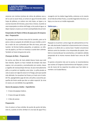 I - NUESTRA HERENCIA:
          MEMORIA DE UNA CIUDAD DE PRESIDENTES,
          SABIOS Y POETAS



     amarran con cinchos (corteza de colino de plátano seca y         recogerla con los dedos haga bolita, entonces se le mezcla
     de la cual se sacan tiras), se echan en agua hirviendo sobre     el cernido de ambas frutas, y cuando haga bola más dura, se
     hojas de plátano, se cubren con más hojas, se tapan y se         baja y se sirve en un molde engrasado.
     cocinan durante 20 minutos, poco más o menos. Cuando se
     vean esponjados se retiran del fuego, se les quita el agua, se   Sabías que…
     dejan reposar un poco y se sirven acompañados de ají maní.

     Empanadas de Pipián (2 libras de papa para 20 empana-
     das) - Preparación

     Se preparan con la misma masa de los tamales, pero se le
     pone a ésta un poquito de almidón de yuca molido y cerni-
                                                                      Popayán es el primer y único lugar de Latinoamérica en ha-
     do a razón de una cucharada por libra de masa, para que
                                                                      ber sido declarado Ciudad de la Gastronomía de la Unesco,
     tuesten. Se forman bolitas pequeñas, se aplanan, se relle-
                                                                      gracias a la oferta de su cocina local. Pueden encontrarse
     nan de pipián y se fríen en manteca o aceite bien caliente.
                                                                      delicias como los tamales o las empanadas de pipián, tam-
     También se hacen de guiso de carne.
                                                                      bién es reconocida por las carantantas, o el salpicón, bebida
     Champús de Maíz – Preparación                                    preparada de la misma manera desde hace cerca de 250
                                                                      años.
     Se cocina una libra de maíz pilado blanco hasta que esté
     bien blando. Aparte se hace melado de temple más bien            Si quieres vincularte más con la cocina, te recomendamos
     espeso, con una panela y aromatizando con canela, clavos         que asistas al Congreso Gastronómico de Popayán y conoz-
     y cogollos de naranjo (hojas tiernas). Se pica menudamente       cas de mano de los expertos los platos que han dado re-
     piña y se parten en tajaditas unos lulos. La piña picada se      nombre a la Ciudad Blanca.
     cala un poco con algo de azúcar en el fuego, para que quede
     más delicada. Se revuelven las frutas y el maíz con el mela-
     do frío, agregándoles jugo de lulo y de piña y cascaritas pe-
     queñas de limón verde que dan un sabor especial. Se sirve
     en vasos y es una bebida muy agradable.

     Queso de papaya y badea – Ingredientes

      •	 2 tazas de papaya madura.

      •	 2 tazas de jugo de badea.

      •	 1 libra de azúcar.

     Preparación

     Con el azúcar se hace almíbar de punto de punto de bola,
     esto es, cuando al echar almíbar en una taza de agua fría y



70
 