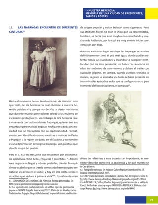 I - NUESTRA HERENCIA:
                                                                                     MEMORIA DE UNA CIUDAD DE PRESIDENTES,
                                                                                     SABIOS Y POETAS



12.  LAS ÑAPANGAS: ENCUENTRO DE DIFERENTES                                      de origen popular y solían trabajar como cigarreras. Pero
CULTURAS63                                                                      sus atributos físicos no eran lo único que las caracterizaba,
                                                                                también, se decía que eran muy buenas escuchando y mu-
                                                                                cho más hablando, por lo cual era muy ameno iniciar con-
                                                                                versación con ellas.

                                                                                Además, existía un lugar en el que las ñapangas se sentían
                                                                                definitivamente como el pez en el agua, donde podían os-
                                                                                tentar todas sus cualidades y encandilar a cualquier inter-
                                                                                locutor con su sola presencia: los bailes. Su ausencia en
                                                                                ellos era sinónimo de aburrimiento y daban al traste con
                                                                                cualquier jolgorio, en cambio, cuando asistían, tronaba la
                                                                                música, la gente se animaba y la danza se hacía presente en
                                                                                interminables episodios en los que se configuraba otro gran
                                                                                elemento del folclor payanes, el bambuco65.31




Hasta el momento hemos tenido ocasión de discurrir, más
que todo, de los hombres, lo cual obedece a nuestra he-
rencia patriarcal y, porque no decirlo, a cierto machismo
que durante muchas generaciones relegó a las mujeres de
escenarios protagónicos. Sin embargo, la rica herencia cau-
cana cuenta con las famosísimas ñapangas, quienes con sus
encantos y personalidad singular, hechizaron a toda una so-
ciedad que se maravillaba con su espontaneidad. Formal-
mente, son identificadas como mestizas o mulatas de Pasto
y Popayán o la región de Quito, en el Ecuador, y su nombre
es una deformación del original Llapanga, voz quechua que
denota mujer del pueblo.

Para el S. XIX era frecuente que recibieran por antonoma-
sia apelativos como bellas, coquetas o divertidas: “…tienen                     Antes de referirnos a este aspecto tan importante, es me-
ojos negros con largas y sedosas pestañas; dientes blanquí-                     nester describir cómo era la apariencia y de qué manera se
simos y cabello que se creería demasiado hermoso para ser                       to Caro y Cuervo.
                                                                                63. Fotografía registrada En: Hojas de Cultura Popular Colombiana No. 53.
natural; es airosa en el andar, y hay en ella cierta viveza y                   Bogotá: Imprenta Nacional, 1955.
atractivo que seduce a primera vista”64.30Usualmente eran                       64. CINEP (Fabio Zambrano, compilador). Colombia País de Regiones, Tomo III.
                                                                                En: http://www.banrepcultural.org/blaavirtual/geografia/region3/s13.htm
61. CORPORACIÓN GASTRONÓMICA DE POPAYÁN. Recetas presentadas, En:               65. de NEUVILLE A, Saffray, Charles. Napangas (jeunes femmes de la vallée du
http://www.gastronomicopopayan.org/cocina-caucana                               Cauca). Grabado en blanco y negro. BANCO DE LA REPÚBLICA, Biblioteca Luis
62. Las siguientes son recetas contenidas en un libro típico de gastronomía     Ángel Arango. En: http://www.banrepcultural.org/node/44445
payanesa. MUÑOZ Delgado, Juan Jacobo (1972). Platos de las Abuelas, Cocina
Tradicional de Popayán. Bogotá (Yerbabuena): Imprenta Patriótica del Institu-

                                                                                                                                                               71
 