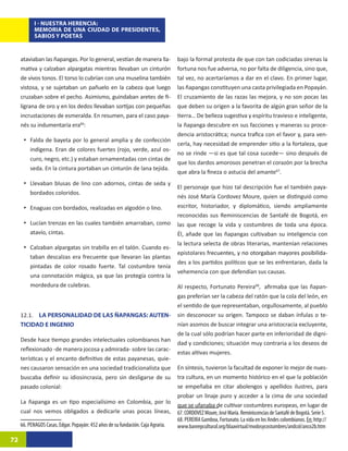 I - NUESTRA HERENCIA:
            MEMORIA DE UNA CIUDAD DE PRESIDENTES,
            SABIOS Y POETAS


     ataviaban las ñapangas. Por lo general, vestían de manera lla-               bajo la formal protesta de que con tan codiciadas sirenas la
     mativa y calzaban alpargatas mientras llevaban un cinturón                   fortuna nos fue adversa, no por falta de diligencia, sino que,
     de vivos tonos. El torso lo cubrían con una muselina también                 tal vez, no acertaríamos a dar en el clavo. En primer lugar,
     vistosa, y se sujetaban un pañuelo en la cabeza que luego                    las ñapangas constituyen una casta privilegiada en Popayán.
     cruzaban sobre el pecho. Asimismo, guindaban aretes de fi-                   El cruzamiento de las razas las mejora, y no son pocas las
     ligrana de oro y en los dedos llevaban sortijas con pequeñas                 que deben su origen a la favorita de algún gran señor de la
     incrustaciones de esmeralda. En resumen, para el caso paya-                  tierra… De belleza sugestiva y espíritu travieso e inteligente,
     nés su indumentaria era66:32                                                 la ñapanga descubre en sus facciones y maneras su proce-
                                                                                  dencia aristocrática; nunca trafica con el favor y, para ven-
      •	 Falda de bayeta por lo general amplia y de confección
                                                                                  cerla, hay necesidad de emprender sitio a la fortaleza, que
         indígena. Eran de colores fuertes (rojo, verde, azul os-
                                                                                  no se rinde —si es que tal cosa sucede— sino después de
         curo, negro, etc.) y estaban ornamentadas con cintas de
                                                                                  que los dardos amorosos penetran el corazón por la brecha
         seda. En la cintura portaban un cinturón de lana tejida.
                                                                                  que abra la fineza o astucia del amante67.33
      •	 Llevaban blusas de lino con adornos, cintas de seda y
                                                                                  El personaje que hizo tal descripción fue el también paya-
         bordados coloridos.
                                                                                  nés José María Cordovez Moure, quien se distinguió como
      •	 Enaguas con bordados, realizadas en algodón o lino.                      escritor, historiador, y diplomático, siendo ampliamente
                                                                                  reconocidas sus Reminiscencias de Santafé de Bogotá, en
      •	 Lucían trenzas en las cuales también amarraban, como                     las que recoge la vida y costumbres de toda una época.
         atavío, cintas.                                                          Él, añade que las ñapangas cultivaban su inteligencia con
                                                                                  la lectura selecta de obras literarias, mantenían relaciones
      •	 Calzaban alpargatas sin trabilla en el talón. Cuando es-
                                                                                  epistolares ����������������������������������������������
                                                                                               frecuentes, y no otorgaban mayores posibilida-
         taban descalzas era frecuente que llevaran las plantas
                                                                                  des a los partidos políticos que se les enfrentaran, dada la
         pintadas de color rosado fuerte. Tal costumbre tenía
                                                                                  vehemencia con que defendían sus causas.
         una connotación mágica, ya que las protegía contra la
         mordedura de culebras.                                                   Al respecto, Fortunato Pereira68,34afirmaba que las ñapan-
                                                                                  gas preferían ser la cabeza del ratón que la cola del león, en
                                                                                  el sentido de que representaban, orgullosamente, al pueblo
     12.1. LA PERSONALIDAD DE LAS ÑAPANGAS: AUTEN-                                sin desconocer su origen. Tampoco se daban ínfulas o te-
     TICIDAD E INGENIO                                                            nían asomos de buscar integrar una aristocracia excluyente,
                                                                                  de la cual sólo podrían hacer parte en inferioridad de digni-
     Desde hace tiempo grandes intelectuales colombianos han
                                                                                  dad y condiciones; situación muy contraria a los deseos de
     reflexionado -de manera jocosa y admirada- sobre las carac-
                                                                                  estas altivas mujeres.
     terísticas y el encanto definitivo de estas payanesas, quie-
     nes causaron sensación en una sociedad tradicionalista que                   En síntesis, tuvieron la facultad de exponer lo mejor de nues-
     buscaba definir su idiosincrasia, pero sin desligarse de su                  tra cultura, en un momento histórico en el que la población
     pasado colonial:                                                             se empeñaba en citar abolengos y apellidos ilustres, para
                                                                                  probar un linaje puro y acceder a la cima de una sociedad
     La ñapanga es un tipo especialísimo en Colombia, por lo
                                                                                  que se ufanaba de cultivar costumbres europeas, en lugar de
     cual nos vemos obligados a dedicarle unas pocas líneas,                      67. CORDOVEZ Moure, José María. Reminiscencias de Santafé de Bogotá. Serie 5.
                                                                                  68. PEREIRA Gamboa, Fortunato. La vida en los Andes colombianos. En: http://
     66. PENAGOS Casas, Edgar. Popayán: 452 años de su fundación. Caja Agraria.   www.banrepcultural.org/blaavirtual/modosycostumbres/andcol/anco2b.htm

72
 