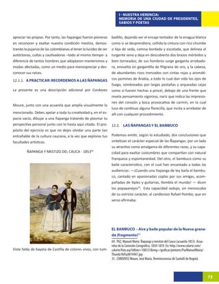 I - NUESTRA HERENCIA:
                                                                       MEMORIA DE UNA CIUDAD DE PRESIDENTES,
                                                                       SABIOS Y POETAS


apreciar las propias. Por tanto, las ñapangas fueron pioneras     badillo, dejando ver el encaje tentador de la enagua blanca
en reconocer y exaltar nuestra condición mestiza, demos-          como si se desprendiera; ceñida la cintura con rico chumbe
trando la pujanza de las colombianas al tener la lucidez de ser   o faja de seda, camisa bordada y escotada, que delinea el
autóctonas, cultas y cautivadoras –todo al mismo tiempo- a        turgente seno y deja en descubierto dos brazos mórbidos y
diferencia de tantos hombres que adoptaron manierismos y          bien torneados; de sus hombros surge garganta arrobado-
modas afectadas, como un medio para menospreciar y des-           ra, envuelta en gargantilla de filigrana de oro, y la cabeza,
conocer sus raíces.                                               de abundantes rizos trenzados con cintas rojas y aromáti-
12.1.1. A PRACTICAR: RECORDEMOS A LAS ÑAPANGAS                    cos jazmines de Arabia, a todo lo cual dan vida los ojos de
                                                                  fuego, sombreados por largas pestañas y arqueadas cejas
La presente es una descripción adicional por Cordovez             como si fuesen hechas a pincel, debajo de una frente que
                                                                  revela pensamiento vigoroso, nariz que indica las impresio-
                                                                  nes del corazón y boca provocativa de carmín, en la cual
Moure, junto con una acuarela que amplía visualmente lo
                                                                  luce de continuo alguna florecilla, que incita a arrebatar de
mencionado. Debes apelar a toda tu creatividad y, en el es-       allí con cualquier procedimiento.
pacio vacío, dibujar a una ñapanga tratando de plasmar tu
perspectiva personal junto con lo hasta aquí citado. El pro-      12.2. LAS ÑAPANGAS Y EL BAMBUCO
pósito del ejercicio es que no dejes olvidar una parte tan
entrañable de la cultura caucana, a la vez que exploras tus       Podemos emitir, según lo estudiado, dos conclusiones que
facultades artísticas.                                            sintetizan el carácter especial de las Ñapangas: por un lado
                                                                  su atractivo como amalgama de diferentes razas, y su capa-
         ÑAPANGA Y MESTIZO DEL CAUCA - 185369                     cidad para exaltar costumbres que compartían con natural
                                                                  franqueza y espontaneidad. Del otro, el bambuco como su
                                                                  baile característico, con el cual han encantado a todas las
                                                                  audiencias: —¡Cuando una ñapanga de ley baila el bambu-
                                                                  co, cantado en apasionadas coplas por sus amigas, acom-
                                                                  pañadas de tiples y guitarras, tiembla el mundo! — dicen
                                                                  los popayanejos70.35Esta capacidad sedujo, sin menoscabo
                                                                  de su estricto carácter, al candoroso Rafael Pombo, que en
                                                                  verso afirmaba:




                                                                  EL BAMBUCO – Aire y baile popular de la Nueva grana-
                                                                  da (fragmento)71
                                                                  69. PAZ, Manuel María. Ñapanga y mestizo del Cauca (acuarela 1853). Acua-
                                                                  relas de la Comisión Corográfica, 1850-1859. En: http://www.colarte.com/
Viste falda de bayeta de Castilla de colores vivos, con tum-      colarte/foto.asp?idfoto=108331&img=/graficas/pintores/PazManuelMaria/
                                                                  Thumb/thPazM19447.jpg
                                                                  35. CORDOVEZ Moure, José María. Reminiscencias de Santafé de Bogotá.



                                                                                                                                              73
 