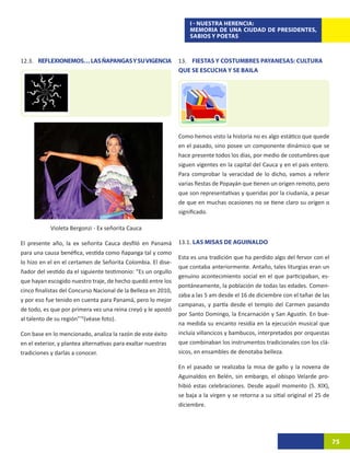 I - NUESTRA HERENCIA:
                                                                    MEMORIA DE UNA CIUDAD DE PRESIDENTES,
                                                                    SABIOS Y POETAS



12.3. REFLEXIONEMOS… LAS ÑAPANGAS Y SU VIGENCIA                 13. FIESTAS Y COSTUMBRES PAYANESAS: CULTURA
                                                                QUE SE ESCUCHA Y SE BAILA




                                                                Como hemos visto la historia no es algo estático que quede
                                                                en el pasado, sino posee un componente dinámico que se
                                                                hace presente todos los días, por medio de costumbres que
                                                                siguen vigentes en la capital del Cauca y en el país entero.
                                                                Para comprobar la veracidad de lo dicho, vamos a referir
                                                                varias fiestas de Popayán que tienen un origen remoto, pero
                                                                que son representativas y queridas por la ciudanía, a pesar
                                                                de que en muchas ocasiones no se tiene claro su origen o
                                                                significado.

            Violeta Bergonzi - Ex señorita Cauca

El presente año, la ex señorita Cauca desfiló en Panamá         13.1. LAS MISAS DE AGUINALDO
para una causa benéfica, vestida como ñapanga tal y como
                                                                Esta es una tradición que ha perdido algo del fervor con el
lo hizo en el en el certamen de Señorita Colombia. El dise-
                                                                que contaba anteriormente. Antaño, tales liturgias eran un
ñador del vestido da el siguiente testimonio: “Es un orgullo
                                                                genuino acontecimiento social en el que participaban, es-
que hayan escogido nuestro traje, de hecho quedó entre los
                                                                pontáneamente, la población de todas las edades. Comen-
cinco finalistas del Concurso Nacional de la Belleza en 2010,
                                                                zaba a las 5 am desde el 16 de diciembre con el tañar de las
y por eso fue tenido en cuenta para Panamá, pero lo mejor
                                                                campanas, y partía desde el templo del Carmen pasando
de todo, es que por primera vez una reina creyó y le apostó
                                                                por Santo Domingo, la Encarnación y San Agustín. En bue-
al talento de su región”72(véase foto).
                                                                na medida su encanto residía en la ejecución musical que
Con base en lo mencionado, analiza la razón de este éxito       incluía villancicos y bambucos, interpretados por orquestas
en el exterior, y plantea alternativas para exaltar nuestras    que combinaban los instrumentos tradicionales con los clá-
tradiciones y darlas a conocer.                                 sicos, en ensambles de denotaba belleza.

                                                                En el pasado se realizaba la misa de gallo y la novena de
                                                                Aguinaldos en Belén, sin embargo, el obispo Velarde pro-
                                                                hibió estas celebraciones. Desde aquél momento (S. XIX),
                                                                se baja a la virgen y se retorna a su sitial original el 25 de
                                                                diciembre.




                                                                                                                                 75
 