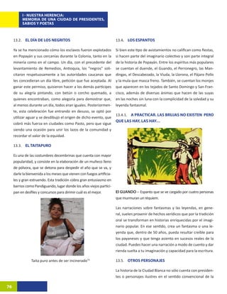 I - NUESTRA HERENCIA:
          MEMORIA DE UNA CIUDAD DE PRESIDENTES,
          SABIOS Y POETAS



     13.2. EL DÍA DE LOS NEGRITOS                                       13.4. LOS ESPANTOS	

     Ya se ha mencionado cómo los esclavos fueron explotados            Si bien este tipo de avistamientos no califican como fiestas,
     en Popayán y sus cercanías durante la Colonia, tanto en la         si hacen parte del imaginario colectivo y son parte integral
     minería como en el campo. Un día, con el precedente del            de la historia de Popayán. Entre los espíritus más populares
     levantamiento de Remedios, Antioquia, los “negros” soli-           se cuentan el duende, el Guando, el Perronegro, las Man-
     citaron respetuosamente a las autoridades caucanas que             dingas, el Descabezado, la Viuda, la Llorona, el Pájaro Pollo
     les concedieran un día libre, petición que fue aceptada. Al        y la mula que masca freno. También, se cuentan los monjes
     ganar este permiso, quisieron hacer a los demás partícipes         que aparecen en los tejados de Santo Domingo y San Fran-
     de su alegría pintando, con betún o corcho quemado, a              cisco, además de diversas ánimas que hacen de las suyas
     quienes encontraban, como alegoría para demostrar que,             en las noches sin luna con la complicidad de la soledad y su
     al menos durante un día, todos eran iguales. Posteriormen-         leyenda fantasmal.
     te, esta celebración fue entrando en desuso, se optó por
                                                                        13.4.1. A PRACTICAR. LAS BRUJAS NO EXISTEN PERO
     utilizar aguar y se desdibujo el origen de dicho evento, que
                                                                        QUE LAS HAY, LAS HAY…
     cobró más fuerza en ciudades como Pasto, pero que sigue
     siendo una ocasión para unir los lazos de la comunidad y
     recordar el valor de la equidad.

     13.3. EL TAITAPURO

     Es una de las costumbres decembrinas que cuenta con mayor
     popularidad, y consiste en la elaboración de un muñeco lleno
     de pólvora, que se detona para despedir el año que se va, y
     darle la bienvenida a los meses que vienen con fuegos artificia-
     les y gran estruendo. Esta tradición cobra gran entusiasmo en
     barrios como Pandiguando, lugar donde los años viejos partici-
     pan en desfiles y concursos para dirimir cuál es el mejor.         El GUANDO – Espanto que se ve cargado por cuatro personas
                                                                        que murmuran un réquiem.

                                                                        Las narraciones sobre fantasmas y las leyendas, en gene-
                                                                        ral, suelen provenir de hechos verídicos que por la tradición
                                                                        oral se transforman en historias enriquecidas por el imagi-
                                                                        nario popular. En ese sentido, crea un fantasma o una le-
                                                                        yenda que, dentro de 50 años, pueda resultar creíble para
                                                                        los payaneses y que tenga asiento en sucesos reales de la
                                                                        ciudad. Puedes hacer una narración a modo de cuento y dar
                                                                        rienda suelta a tu imaginación y capacidad para la escritura.

                Taita puro antes de ser incinerado73                    13.5. OTROS PERSONAJES

                                                                        La historia de la Ciudad Blanca no sólo cuenta con presiden-
                                                                        tes o personajes ilustres en el sentido convencional de la

76
 