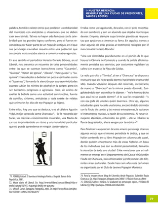 I - NUESTRA HERENCIA:
                                                                                      MEMORIA DE UNA CIUDAD DE PRESIDENTES,
                                                                                      SABIOS Y POETAS



palabra, también existen otros que poblaron la cotidianidad                      Erraba como un vagabundo, descalzo, con el pelo ensortija-
del municipio con anécdotas y situaciones que no deben                           do con sombrero y con un atuendo que dejaba mucho que
caer en el olvido. Tal vez no hayan sido famosos con la cele-                    desear. Empero, siempre supo brindar grandiosas respues-
bridad que los grandes logros confieren, pero si fueron re-                      tas que ayudaron a cimentar su fama. En seguida, vamos a
conocidos por hacer parte de un Popayán antiguo, en el que                       citar algunas de ellas gracias al testimonio recogido por el
sus personajes causaban revuelo entre una población que                          mencionado Horacio Dorado:
se conocía más y estaba atenta a comentar extravagancias.
                                                                                 “Una vez dormitaba plácidamente en el portón de lo que
En ese sentido el periodista Horacio Dorado Gómez, en el                         hoy es la Cámara de Comercio y cuando la policía eficiente-
Liberal, nos presenta un recuento de tales personalidades                        mente prestaba sus servicios, por costumbre vigilaban las
entre las que se cuentan borrachines como “Cucarrón”,                            calles y en especial la Plaza de Caldas.
“Guineo”, “Ratón de Iglesia”, “Zócalo”, “Pate guaba” y “Ca-
                                                                                 La radio patrulla, o “Tomba”, al ver a “Chancaca” se dispuso a
quiona”. Eran adeptos a bebidas tan poco espirituales como
                                                                                 insinuarle que allí no se podía dormir, haciéndolo levantar del
el “tapetusa”, llamando la atención por sus excentricidades
                                                                                 sitio. Cuando volvieron después del recorrido, encontraron
cuando subían los niveles de alcohol en la sangre, pero sin
                                                                                 de nuevo a “Chancaca” en la misma puerta dormido. Zan-
ser borrachos peligrosos o agresivos. Eran, sin ánimo de
                                                                                 goloteándolo con voz militar le dijeron: - “no le hemos dicho
exaltar la bebida como una actividad constructiva, fuente
                                                                                 que aquí no se puede dormir”. A lo cual les respondió: -”y
de corrillos, chismes, anécdotas y toda suerte de relatos
                                                                                 con esa joda de ustedes quién duerme». Otra vez, algunos
que animaron los días de ese Popayán ya lejano.
                                                                                 estudiantes para hacerle una broma, encontrándolo dormido
Entre ellos, hay uno que se destaca, y es el célebre Agustín                     con la flauta de carrizo y las manos entrepiernas, le quitaron
Vidal, mejor conocido como Chancaca74.36Se le recuerda por                       el instrumento musical, la razón de su existencia. Al notar se-
tocar, sin mayores conocimientos musicales, una flauta de                        mejante atentado, enfurecido, les gritó: - «Ya se robaron la
carrizo imprimiéndole un ritmo y una tonalidad particular                        flauta desgraciados, ahora vengan por la música»75.37
que no puede aprenderse en ningún conservatorio.
                                                                                 Para finalizar la exposición de este ameno personaje citamos
                                                                                 algunos versos que el mismo periodista le dedica, y que se
                                                                                 hallan contenido en su libro: Popayán en columnas de papel,
                                                                                 donde pueden encontrarse más de estas historias en boca
                                                                                 de los individuos que con su disímil personalidad, llamaron
                                                                                 la atención de toda una ciudad. Cabe mencionar que actual-
                                                                                 mente se entrega en el Departamento del Cauca el Galardón
                                                                                 Flauta de Chancaca, para aficionados y profesionales de dife-
                                                                                 rentes áreas culturales. Desde hace seis años este certamen
                                                                                 es organizado por el Club de Leones Popayán Monarca.


 71. POMBO, Rafael. El bambuco Antología Poética. Bogotá: Banco de la            74. Para la imagen véase blog de Colombia desde Popayán. Galardón flauta
República, 1981.                                                                 Chancaca. En: http://popayan.blogspot.com/2008/11/flauta-chancaca.html
72. Véase diario el Liberal. En: http://www.elliberal.com.co/liberal/vida-y-     75. DORADO, Gómez. Horacio. Se acabaron los personajes típicos. Periódico El
estilo/cultura/101453-napanga-desfila-en-panama                                  Liberal. En: http://pachajoa.110mb.com/chan.htm
73. URABÁ, Carlos. Taitapuro. Fotografía, 2005, En: http://www.flickr.com/pho-
tos/25570013@N05/2857462079/

                                                                                                                                                                77
 