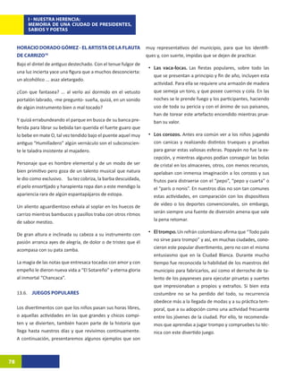 I - NUESTRA HERENCIA:
          MEMORIA DE UNA CIUDAD DE PRESIDENTES,
          SABIOS Y POETAS


     HORACIO DORADO GÓMEZ - EL ARTISTA DE LA FLAUTA                 muy representativos del municipio, para que los identifi-
     DE CARRIZO76                                                   ques y, con suerte, impidas que se dejen de practicar.
     Bajo el dintel de antiguo destechado. Con el tenue fulgor de
                                                                     •	 Las vaca-locas. Las fiestas populares, sobre todo las
     una luz incierta yace una figura que a muchos desconcierta:
                                                                       que se presentan a principio y fin de año, incluyen esta
     un alcohólico ... asaz aletargado.
                                                                       actividad. Para ella se requiere una armazón de madera
     ¿Con que fantasea? ... al verlo así dormido en el vetusto         que semeja un toro, y que posee cuernos y cola. En las
     portalón labrado, -me pregunto- sueña, quizá, en un sonido        noches se le prende fuego y los participantes, haciendo
     de algún instrumento bien o mal tocado?                           uso de toda su pericia y con el ánimo de sus paisanos,
                                                                       han de torear este artefacto encendido mientras prue-
     Y quizá errabundeando el parque en busca de su banca pre-         ban su valor.
     ferida para librar su bebida tan querida el fuerte guaro que
     lo bebe en mate O, tal vez tendido bajo el puente aquel muy     •	 Los corozos. Antes era común ver a los niños jugando
     antiguo “Humilladero” algún vernáculo son el subconscien-         con canicas y realizando distintos trueques y pruebas
     te le taladra insistente al majadero.                             para ganar estas valiosas esferas. Popayán no fue la ex-
                                                                       cepción, y mientras algunos podían conseguir las bolas
     Personaje que es hombre elemental y de un modo de ser             de cristal en los almacenes, otros, con menos recursos,
     bien primitivo pero goza de un talento musical que natura         apelaban con inmensa imaginación a los corozos y sus
     le dio como exclusivo.	 Su tez cobriza, la barba descuidada,      frutos para distraerse con el “pepo”, “pepo y cuarta” o
     el pelo ensortijado y harapienta ropa dan a este mendigo la       el “parís o nonis”. En nuestros días no son tan comunes
     apariencia rara de algún espantapájaros de estopa.                estas actividades, en comparación con los dispositivos
     Un aliento aguardientoso exhala al soplar en los huecos de        de video o los deportes convencionales, sin embargo,
     carrizo mientras bambucos y pasillos traba con otros ritmos       serán siempre una fuente de diversión amena que vale
     de sabor mestizo.                                                 la pena retomar.

     De gran altura e inclinada su cabeza a su instrumento con       •	 El trompo. Un refrán colombiano afirma que “Todo palo
     pasión arranca ayes de alegría, de dolor o de tristez que él      no sirve para trompo”���������������������������������
                                                                                              y así, en muchas ciudades�������
                                                                                                                        , cono-
     acompasa con su pata zamba.                                       cieron este popular divertimento, pero no con el mismo
                                                                       entusiasmo que en la Ciudad Blanca. Durante mucho
     La magia de las notas que entresaca tocadas con amor y con        tiempo fue reconocida la habilidad de los maestros del
     empeño le dieron nueva vida a “El Sotareño” y eterna gloria       municipio para fabricarlos, así como el derroche de ta-
     al inmortal “Chancaca”.                                           lento de los payaneses para ejecutar piruetas y suertes
                                                                       que impresionaban a propios y extraños. Si bien esta
     13.6. JUEGOS POPULARES                                            costumbre no se ha perdido del todo, su recurrencia
                                                                       obedece más a la llegada de modas y a su práctica tem-
     Los divertimentos con que los niños pasan sus horas libres,       poral, que a su adopción como una actividad frecuente
     o aquellas actividades en las que grandes y chicos compi-         entre los jóvenes de la ciudad. Por ello, te recomenda-
     ten y se divierten, también hacen parte de la historia que        mos que aprendas a jugar trompo y compruebes tu téc-
     llega hasta nuestros días y que revivimos continuamente.          nica con este divertido juego.
     A continuación, presentaremos algunos ejemplos que son



78
 