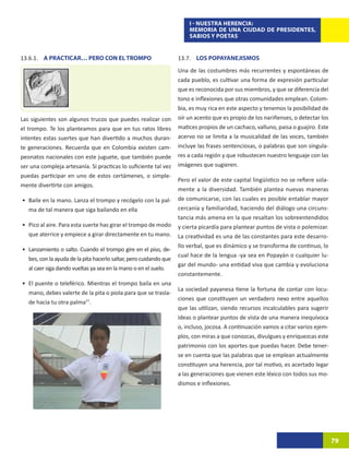 I - NUESTRA HERENCIA:
                                                                        MEMORIA DE UNA CIUDAD DE PRESIDENTES,
                                                                        SABIOS Y POETAS


13.6.1. A PRACTICAR… PERO CON EL TROMPO                             13.7. LOS POPAYANEJISMOS
                                                                    Una de las costumbres más recurrentes y espontáneas de
                                                                    cada pueblo, es cultivar una forma de expresión particular
                                                                    que es reconocida por sus miembros, y que se diferencia del
                                                                    tono e inflexiones que otras comunidades emplean. Colom-
                                                                    bia, es muy rica en este aspecto y tenemos la posibilidad de
Las siguientes son algunos trucos que puedes realizar con           oír un acento que es propio de los nariñenses, o detectar los
el trompo. Te los planteamos para que en tus ratos libres           matices propios de un cachaco, valluno, paisa o guajiro. Este
intentes estas suertes que han divertido a muchos duran-            acervo no se limita a la musicalidad de las voces, también
te generaciones. Recuerda que en Colombia existen cam-              incluye las frases sentenciosas, o palabras que son singula-
peonatos nacionales con este juguete, que también puede             res a cada región y que robustecen nuestro lenguaje con las
ser una compleja artesanía. Si practicas lo suficiente tal vez      imágenes que sugieren.
puedas participar en uno de estos certámenes, o simple-
                                                                    Pero el valor de este capital lingüístico no se refiere sola-
mente divertirte con amigos.
                                                                    mente a la diversidad. También plantea nuevas maneras
•	 Baile en la mano. Lanza el trompo y recógelo con la pal-         de comunicarse, con las cuales es posible entablar mayor
   ma de tal manera que siga bailando en ella                       cercanía y familiaridad, haciendo del diálogo una circuns-
                                                                    tancia más amena en la que resaltan los sobreentendidos
•	 Pico al aire. Para esta suerte has girar el trompo de modo       y cierta picardía para plantear puntos de vista o polemizar.
   que aterrice y empiece a girar directamente en tu mano.          La creatividad es una de las constantes para este desarro-
                                                                    llo verbal, que es dinámico y se transforma de continuo, lo
•	 Lanzamiento o salto. Cuando el trompo gire en el piso, de-
                                                                    cual hace de la lengua -ya sea en Popayán o cualquier lu-
   bes, con la ayuda de la pita hacerlo saltar, pero cuidando que
                                                                    gar del mundo- una entidad viva que cambia y evoluciona
   al caer siga dando vueltas ya sea en la mano o en el suelo.
                                                                    constantemente.
•	 El puente o teleférico. Mientras el trompo baila en una
                                                                    La sociedad payanesa tiene la fortuna de contar con locu-
   mano, debes valerte de la pita o piola para que se trasla-
                                                                    ciones que constituyen un verdadero nexo entre aquellos
   de hacia tu otra palma77.
                                                                    que las utilizan, siendo recursos incalculables para sugerir
                                                                    ideas o plantear puntos de vista de una manera inequívoca
                                                                    o, incluso, jocosa. A continuación vamos a citar varios ejem-
                                                                    plos, con miras a que conozcas, divulgues y enriquezcas este
                                                                    patrimonio con los aportes que puedas hacer. Debe tener-
                                                                    se en cuenta que las palabras que se emplean actualmente
                                                                    constituyen una herencia, por tal motivo, es acertado legar
                                                                    a las generaciones que vienen este léxico con todos sus mo-
                                                                    dismos e inflexiones.




                                                                                                                                    79
 