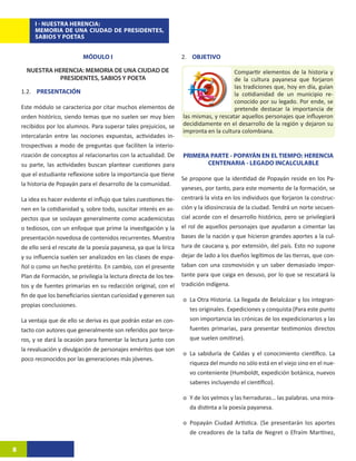 I - NUESTRA HERENCIA:
         MEMORIA DE UNA CIUDAD DE PRESIDENTES,
         SABIOS Y POETAS


                             MÓDULO I                                 2. OBJETIVO

      NUESTRA HERENCIA: MEMORIA DE UNA CIUDAD DE                                          Compartir elementos de la historia y
                PRESIDENTES, SABIOS Y POETA                                               de la cultura payanesa que forjaron
                                                                                          las tradiciones que, hoy en día, guían
    1.2. PRESENTACIÓN                                                                     la cotidianidad de un municipio re-
                                                                                          conocido por su legado. Por ende, se
    Este módulo se caracteriza por citar muchos elementos de                              pretende destacar la importancia de
    orden histórico, siendo temas que no suelen ser muy bien          las mismas, y rescatar aquellos personajes que influyeron
    recibidos por los alumnos. Para superar tales prejuicios, se      decididamente en el desarrollo de la región y dejaron su
                                                                      impronta en la cultura colombiana.
    intercalarán entre las nociones expuestas, actividades in-
    trospectivas a modo de preguntas que faciliten la interio-
    rización de conceptos al relacionarlos con la actualidad. De      PRIMERA PARTE - POPAYÁN EN EL TIEMPO: HERENCIA
    su parte, las actividades buscan plantear cuestiones para                CENTENARIA - LEGADO INCALCULABLE
    que el estudiante reflexione sobre la importancia que tiene
                                                                      Se propone que la identidad de Popayán reside en los Pa-
    la historia de Popayán para el desarrollo de la comunidad.
                                                                      yaneses, por tanto, para este momento de la formación, se
    La idea es hacer evidente el influjo que tales cuestiones tie-    centrará la vista en los individuos que forjaron la construc-
    nen en la cotidianidad y, sobre todo, suscitar interés en as-     ción y la idiosincrasia de la ciudad. Tendrá un norte secuen-
    pectos que se soslayan generalmente como academicistas            cial acorde con el desarrollo histórico, pero se privilegiará
    o tediosos, con un enfoque que prime la investigación y la        el rol de aquellos personajes que ayudaron a cimentar las
    presentación novedosa de contenidos recurrentes. Muestra          bases de la nación y que hicieron grandes aportes a la cul-
    de ello será el rescate de la poesía payanesa, ya que la lírica   tura de caucana y, por extensión, del país. Esto no supone
    y su influencia suelen ser analizados en las clases de espa-      dejar de lado a los dueños legítimos de las tierras, que con-
    ñol o como un hecho pretérito. En cambio, con el presente         taban con una cosmovisión y un saber demasiado impor-
    Plan de Formación, se privilegia la lectura directa de los tex-   tante para que caiga en desuso, por lo que se rescatará la
    tos y de fuentes primarias en su redacción original, con el       tradición indígena.
    fin de que los beneficiarios sientan curiosidad y generen sus
                                                                      o	 La Otra Historia. La llegada de Belalcázar y los integran-
    propias conclusiones.
                                                                         tes originales. Expediciones y conquista (Para este punto
    La ventaja que de ello se deriva es que podrán estar en con-         son importancia las crónicas de los expedicionarios y las
    tacto con autores que generalmente son referidos por terce-          fuentes primarias, para presentar testimonios directos
    ros, y se dará la ocasión para fomentar la lectura junto con         que suelen omitirse).
    la revaluación y divulgación de personajes eméritos que son
                                                                      o	 La sabiduría de Caldas y el conocimiento científico. La
    poco reconocidos por las generaciones más jóvenes.
                                                                         riqueza del mundo no sólo está en el viejo sino en el nue-
                                                                         vo conteniente (Humboldt, expedición botánica, nuevos
                                                                         saberes incluyendo el científico).

                                                                      o	 Y de los yelmos y las herraduras… las palabras. una mira-
                                                                         da distinta a la poesía payanesa.

                                                                      o	 Popayán Ciudad Artística. (Se presentarán los aportes
                                                                         de creadores de la talla de Negret o Efraím Martínez,

8
 