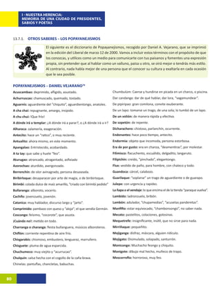 I - NUESTRA HERENCIA:
           MEMORIA DE UNA CIUDAD DE PRESIDENTES,
           SABIOS Y POETAS



     13.7.1. OTROS SABERES – LOS POPAYANEJISMOS

                              El siguiente es el diccionario de Popayanejismos, recogido por Daniel A. Vejarano, que se imprimió
                              en la edición del Liberal de marzo 12 de 2000. Vamos a incluir estos términos con el propósito de que
                              los conozcas, y utilices como un medio para comunicarte con tus paisanos y fomentes una expresión
                              propia, sin pretender que al hablar como un valluno, paisa u otro, se oirá mejor o tendrás más estilo.
                              Al contrario, nada habla mejor de una persona que el conocer su cultura y exaltarla en cada ocasión
                              que le sea posible.

     POPAYANEJISMOS – DANIEL VEJARANO78
     Acuscambao: deprimido, afligido, asustado.                            Chumbulúm: Caerse y hundirse en picada en un charco, o piscina.
     Achurruscao: chamuscado, quemado, tostado.                            Dar candanga: dar de qué hablar, dar lora, “vagamundear”.
     Aguarnís: aguardiente del “chiquito”, aguardientongo, anatoles.       De pipiripao: gran comilona, convite exuberante.
     A cha chai: repugnante, amargo, insípido.                             De un lapo: tomarse un trago, de una sola; lo tumbó de un lapo.
     A chu chui: !Que frío!                                                De un volión: de manera rápida y efectiva.
     A dónde irá a templar: ¿A dónde irá a parar?, o ¿A dónde irá a ir?    De sopetón: de repente.
     Alharaca: zalamería, exageración.                                     Dicharachero: chistoso, parlanchín, ocurrente.
     Antecito: hace un “ratico”, o muy reciente.                           Endenantes: hace poco tiempo, antecito.
     Antualito: ahora mismo, en este momento.                              Endormia: objeto que incomoda, persona estorbosa.
     Apangalao: Entristecido, acobardado.                                  Era de por gusto: era en chanza, “deamentiras”, por molestar.
     A ta tay: que sabe y huele “feo”.                                     Filimisco: flacuchento, escuálido, delgadito, langaruto.
     Aturugao: atrancado, atragantado, asfixiado                           Filipichín: creído, “pinchado”, elegantongo.
     Azorochao: aturdido, avergonzado.                                     Flux: vestido de paño, para hombre, con chaleco y todo.
     Berrenchín: de olor avinagrado, persona desaseada.                    Guandoca: cárcel, calabozo.
     Biribirloque: desaparacer por arte de magia, o de biribirloque.       Guarilaque: “soplarse” un trago de aguardiente o de guarapo.
     Birimbí: colada dulce de maíz amarillo, “criado con birimbí pedido”   Julepe: con urgencia y rapidez.
     Bullaranga: alboroto, vocerío.                                        La ñapa o el vendaje: lo que encima el de la tienda “paraque vuelva”.
     Cachifo: jovenzuelo, jovenón.                                         Lambido: ladronzuelo, bribón.
     Catanica: muy hablador, discurso largo y “jarto”.                     Lambón: adulador, “chupamedias”, “acusetas panderetas”.
     Comprimido: pambazo con queso y “aloja”; el que vendía Germán.        Manfifio: estar equivocado, “chambonsongo”, no saber nada.
     Coscongo: feísimo, “cocorote”, que asusta.                            Mecato: pastelitos, colaciones, golosinas.
     ¡Cuándo no!: metido en todo.                                          Mequetrefe: insignificante, inútil, que no sirve para nada.
     Charranga o charanga: fiesta bullanguera, músicos alboroteros.        Mirriñaque: pequeñito.
     Chiflón: corriente repentina de aire frío.                            Mojiganga: disfraz, máscara, alguien ridículo.
     Chisgarabís: chismoso, embustero, lenguaraz, marrullero.              Mojigato: Disimulado, solapado, santurrón.
     Chisguete: pluma de agua esparcida.                                   Monicongo: Muchacho feongo y chiquito.
     Chuchumeco: muy viejito y “acurrucao”.                                Monigote: dibujo mal hecho, muñeco de trapo.
     Chulquín: salsa hecha con el cogollo de la caña brava.                Moscorrofio: horroroso, muy feo.
     Chinelas: pantuflas, chancletas, babuchas.



80
 