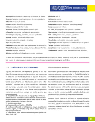 I - NUESTRA HERENCIA:
                                                                                      MEMORIA DE UNA CIUDAD DE PRESIDENTES,
                                                                                      SABIOS Y POETAS



Musarañas: hacer muecas y gestos con la cara y con las manos.                    Quizque sí: que sí.
Ni dares ni tomares: nada tengo que ver, sin injerencia alguna                   Quizque no: que no.
Ni fú, ni fá: ni lo uno, ni lo otro.                                             Ramamustia: individuo de baja calaña.
Pachorra: pereza, dormilón, parsimonioso.                                        Requeñeque: muchos requisitos, “mamadera de gallo”.
Patiburrí: enredo, embrollo, fraude.                                             Sango: sopa de maíz trillado.
Pechugón: atenido, canalero, tacaño, vivir a la gorra                            Sí...cómo nó: convenido, “por supuesto”, aceptado.
Peñusquiña: montonera, mucha gente, aglomeración.                                Siga…no más: invitación amistosa para entrar a un lugar.
Perendengue: colgandija, arandelas, pers ona que fastidia.                       Sirilí o sirirí: persona necia, cansona, y obstinada.
Pereque: molestia, mortificante, inoportuno.                                     Tatacoa: muy bravo, “malgeniado”, iracundo.
Pergenio: muchachito avispado y simpático.                                       Timbilimbo: medio bobito, estar medio copetón.
Pigua: muy “chiquitico”.                                                         Triquitraque: pequeño explosivo, “a cada triquitraque se aparece”.
Pispirispis: gracioso, algo volátil, que se quiere coger sin saber qué es.       Turupe: hinchazón, tapón, atasco.
Plato de Nochebuena: frutas caladas, harinas y dulces en Navidad.                Zangoloteo: mover bruscamente a un niño, o bambolearlo.
Pontocón: empujón, empellón.                                                     Zumbambico: que hace ruido, persona charlatana, aburridora.
Quicato: muchacho mal educado, entremetido, molestoso.

Tu labor será enriquecer este recuento con otras expresiones que conozcas (frases, palabras, etc.), que no aparezcan en la
lista y sean de origen payanés, para permitir que otras personas las conozcan y no se olviden.



13.8. LA MÚSICA EN EL FOLCLOR PAYANÉS                                            nos arrullan desde la infancia.

El gusto por la música, sin importar el género, es una pre-                      El consenso general es que la vida siempre es mejor cuando
dilección compartida por muchas personas que encuentran                          suena una tonada o una melodía. La Ciudad Blanca ha fo-
en este arte una fuente de placer, un espacio de esparci-                        mentado con éxito esta vocación, siendo muestra los dife-
miento o, incluso, una profesión cuando se cuenta con el                         rentes géneros que han alegrado toda suerte de eventos, y
talento para cultivarla. Aun filósofos tan graves como Scho-                     la versatilidad con que sus intérpretes los han dado a cono-
penhauer7938admiten que la música puede ser comparada                            cer. Diversos ritmos han servido como telón de fondo para
con una lengua universal, cuya elocuencia supera a los de-                       las ocasiones que celebran los payaneses, así, con pocos
más idiomas, razón por la cual, desde nuestros primeros                          acordes, la ciudadanía puede recordar momentos que pa-
momentos, encontramos sosiego con cantos y rimas que                             saron en familia o en comunidad lo cual, además de proveer
                                                                                 gozo o nostalgia, constituye parte de su identidad.
76. Véase El Artista de la Flauta de Carrizo. En: http://pachajoa.110mb.com/
a0ch.htm. Asimismo recomendamos como una fuente de información valiosí-
                                                                                 Por ello, vamos a hacer un recuento de aquellas expresio-
sima para conocer a la Ciudad Blanca, el dedicado archivo realizado por Mario
Pachajoa Burbano en: http://pachajoa.110mb.com/                                  nes que han tenido repercusión en Colombia y en la región
77. Teleférico o puente. Véase,                                                  del Cauca, y que, sin importar los años, demuestran su per-
http://www.youtube.com/watch?v=_9lJF8nSZFg.
78. Este documento fue citado por la Red payanesa. Popayán, Cauca, Colombia:     manencia cada vez que el aire de un bambuco o un pasillo
su historia, su gente, sus actividades, a cargo de Mario Pachajoa-Burbano. En:   se nos hace familiar.
http://pachajoa.110mb.com/
79. SCHOPENHAUER, Arthur. El mundo como voluntad y como representación.
México: Porrúa, 1987.

                                                                                                                                                      81
 