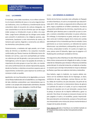 I - NUESTRA HERENCIA:
          MEMORIA DE UNA CIUDAD DE PRESIDENTES,
          SABIOS Y POETAS
                                                                             REPRESENTACIÓN ESCULTÓRICA DE UNA CHIRIMÍA39

     13.8.1. LA CHIRIMÍA                                                 13.8.2. LOS GÉNEROS: EL BAMBUCO

     El mestizaje, como debe recordarse, no se refiere solamen-          Dentro de las formas musicales más cultivadas en Popayán
     te a la mezcla indistinta de razas o a la suma ciega de diver-      se halla el bambuco, el cual es una expresión que data de fi-
     sas tradiciones, sino a la influencia y transformación de las       nales del S. XVIII, siendo un exponente de la influencia indí-
     costumbres dado el encuentro de culturas desiguales. Un             gena, negra y española en el folklor colombiano. Ha sido la
     caso característico es el de las chirimías que son de origen        composición preferida por las chirimías, requiriendo, por su
     árabe aunque su introducción al país se debe a los espa-            dificultad, gran destreza para su ejecución ya que su com-
     ñoles. Luego fueron utilizadas por los clérigos como medio          pás y cantares octosílabos demandan no pocos esfuerzos.
     para convertir al catolicismo a los indígenas quienes, apa-         Sin embargo, la recompensa es grata, tanto por su sonori-
     rentemente, bautizaron a este instrumento de viento y le            dad, como por la belleza singular de la música de cuerdas
     tomaron gran aprecio, llegando a construirlos con diferen-          ejecutada por la lira o la bandola que lleva la melodía. Como
     tes elementos como plumas y cañas.                                  patrimonio es un ícono nacional y un referente de nuestra
                                                                         idiosincrasia: soy colombiano, antioqueñita, ojo al toro, en-
     Posteriormente, a mediados del siglo pasado, con el ape-            tre otros, comprueban lo dicho. En cuanto a la región cau-
     lativo de Chirimía se identificó a los conjuntos musicales          cana, piezas como El Sotareño, Agora que te pegaron o El
     conformados por flautas traversas de diferentes tonos ela-          Rioblanqueño constituyen verdaderos himnos.
     boradas con carrizo, y que eran acompañadas por tambo-
     ras cubiertas por piel de ganado, o por percusiones rítmicas        A lo largo de los años el Bambuco ha sido influenciado por dis-
     heterogéneas, como las cajas o las quijadas de animales. La         tintos ritmos consecuencia de la llegada de la radio, y la capa-
     importancia de estos grupos es que han sido y se mantie-            cidad de los intérpretes para introducir influencias de distintas
     nen como conformaciones de carácter típicamente popular,            partes del país. En virtud de lo descrito, se habla de un bambu-
     donde las familias o colectivos encuentran espacios para el         co caucano que es de tipo instrumental en el que se destacan
     esparcimiento, la diversión y para expresar los sentires que        las flautas y que lleva una cadencia más lenta y melancólica.
     convocan a todo un pueblo.
                                                                         Para bailarlo, según la tradición, las mujeres debían ata-
     Igualmente, son muy frecuentes en los Aguinaldos y en las di-       viarse con las vestiduras típicas de las ñapangas, es decir,
     versas fiestas tradicionales de la Ciudad Blanca. Los integrantes   sombreros de paja, candongas, camisas blancas con bor-
     de tales colectivos acostumbran usar indumentarias que re-          las, faldas de muselina y los pies descalzos. De parte de los
     cuerdan o son propias del campesinado colombiano, llevando          hombres, era frecuente la indumentaria blanca de género
     sombreros de paja, ruana, alpargatas y mochila de fique.            y el pañuelo de seda en el cuello, el cual es imprescindi-
                                                                         ble para el coqueteo con el cual retrocede y avanza hacia
                                                                         la pareja, en procura de no dejarla indiferente y ganar su
                                                                         atención. Para llevar el compás es necesario el paso con los
                                                                         pies pegados al suelo y el escobillao, pautas imprescindi-
                                                                         bles para danzarlo correctamente, aunque es frecuente que
                                                                         sea interpretado como música de cámara manteniéndose al
                                                                         margen de las pistas de baile.

                                                                         Hace algunas décadas el bambuco era también bailado en
            Representación Escultórica de una Chirimía8039
                                                                         80. Fotografía de Diana Sánchez. En: http://www.panoramio.com/pho-
                                                                         to/9655432

82
 