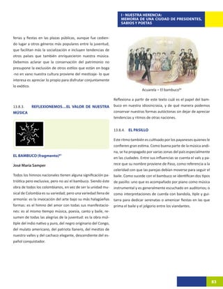 I - NUESTRA HERENCIA:
                                                                     MEMORIA DE UNA CIUDAD DE PRESIDENTES,
                                                                     SABIOS Y POETAS


ferias y fiestas en las plazas públicas, aunque fue cedien-
do lugar a otros géneros más populares entre la juventud,
que facilitan más la socialización e incluyen tendencias de
otros países que también enriquecieron nuestra música.
Debemos aclarar que la conservación del patrimonio no
presupone la exclusión de otros estilos que están en boga
-no en vano nuestra cultura proviene del mestizaje- lo que
interesa es apreciar lo propio para disfrutar conjuntamente
lo exótico.
                                                                                   Acuarela – El bambuco82

                                                                 Reflexiona a partir de este texto cuál es el papel del bam-
13.8.3.    REFLEXIONEMOS…EL VALOR DE NUESTRA                     buco en nuestra idiosincrasia, y de qué manera podemos
MÚSICA                                                           conservar nuestras formas autóctonas sin dejar de apreciar
                                                                 tendencias y ritmos de otras naciones.


                                                                 13.8.4. EL PASILLO

                                                                 Este ritmo también es cultivado por los payaneses quienes le
                                                                 confieren gran estima. Como buena parte de la música andi-
                                                                 na, se ha propagado por varias zonas del país especialmente
EL BAMBUCO (fragmento)81
                                                                 en las ciudades. Entre sus influencias se cuenta el vals y pa-
José María Samper                                                rece que su nombre proviene de Paso, como referencia a la
                                                                 celeridad con que las parejas debían moverse para seguir el
Todos los himnos nacionales tienen alguna significación pa-      baile. Como sucede con el bambuco se identifican dos tipos
triótica pero exclusiva; pero no así el bambuco. Siendo éste     de pasillo: uno que es acompañado por piano como música
obra de todos los colombianos, en vez de ser la unidad mu-       instrumental y es generalmente escuchado en auditorios; o
sical de Colombia es su variedad; pero una variedad llena de     como interpretaciones de cuerda con bandola, tiple y gui-
armonía: es la invocación del arte bajo su más halagüeñas        tarra para dedicar serenatas o amenizar fiestas en las que
formas: es el himno del amor con todas sus manifestacio-         prima el baile y el jolgorio entre los viandantes.
nes: es al mismo tiempo música, poesía, canto y baile, re-
sumen de todas las alegrías de la juventud: es la obra múl-
tiple del indio nativo y puro, del negro originario del Congo,
del mulato americano, del patriota llanero, del mestizo de
nuestro valles y del cachaco elegante, descendiente del es-
pañol conquistador.




                                                                                                                                  83
 