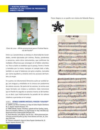 I - NUESTRA HERENCIA:
            MEMORIA DE UNA CIUDAD DE PRESIDENTES,
            SABIOS Y POETAS



                                                                                       Flores Negras es un pasillo con música de Rolando Rivas y




     Claro de Luna – Afiche promocional para el Festival Nacio-
                          nal del Pasillo40

     Entre sus características se destaca la diversidad de tonali-
     dades, siendo ejecutadas por violines, flautas, panderetas
     o cencerros, entre otros instrumentos, que confirman las
     múltiples influencias que convergen en el folklor colombia-
     no. Para su baile se establece que la pareja, frente a frente
     y tomados por la mano, marquen el compás lado a lado,
     también es usual el balanceo con giros amplios, marcados
     por cierto equilibrio y simetría entre las acciones del hom-
     bre y la mujer.

     En cuanto a la indumentaria femenina suele ser vestido lar-
     go, con enaguas y entallados en la cintura con predominio
     de colores oscuros. De parte de los varones, la norma eran
     trajes formales con chaleco y sombrero. Cabe mencionar
     que el Pasillo ha seguido un proceso inverso al del bambu-
     co, es decir, que históricamente ha pasado de los salones
     citadinos a parrandas en el campo.

     13.8.5. OTROS SABERES MÚSICA, POESÍA Y SOLFEO84
     81. SAMPER, José María. El bambuco. En: Hojas de Cultura Popular Colombiana
     No. 55. Bogotá: Imprenta Nacional, 1955.
     82. TORRES Méndez, Ramón. El Bambuco, grabado de Victor Sperling, Leipzig.
     Banco de la República, Biblioteca Luis Ángel Arango. En: http://old.lablaa.org/
     blaavirtual/revistas/credencial/julio1994/julio2.htm
     83. Osorio Monsalve, Carlos Alberto. Claro de Luna – Afiche promocional para
     el festival nacional del pasillo. En: http://www.ediciona.com/claro_de_luna-
     dirpi-29476.htm
     84. Partitura contenida En: Hojas de Cultura Popular Colombiana No. 20.
     Bogotá: Imprenta Nacional, 1952.

84
 