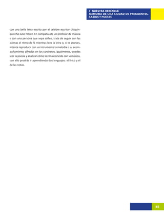 I - NUESTRA HERENCIA:
                                                                 MEMORIA DE UNA CIUDAD DE PRESIDENTES,
                                                                 SABIOS Y POETAS



con una bella letra escrita por el celebre escritor chiquin-
quireño Julio Flórez. En compañía de un profesor de música
o con una persona que sepa solfeo, trata de seguir con las
palmas el ritmo de ¾ mientras lees la letra o, si te atreves,
intenta reproducir con un intrumento la melodia o su acom-
pañamiento cifrados en los corchetes. Igualmente, puedes
leer la poesía y analizar cómo la rima coincide con la música,
con ello prodrás ir aprendiendo dos lenguajes: el lírico y el
de las notas.




                                                                                                         85
 