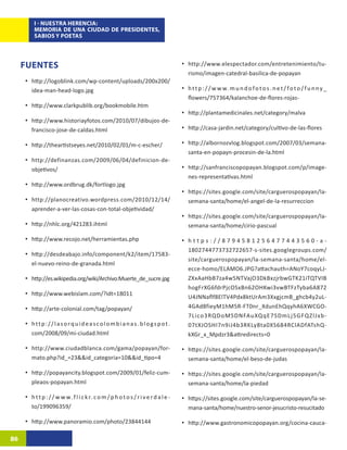 I - NUESTRA HERENCIA:
          MEMORIA DE UNA CIUDAD DE PRESIDENTES,
          SABIOS Y POETAS




     FUENTES                                                                              •	 http://www.elespectador.com/entretenimiento/tu-
                                                                                             rismo/imagen-catedral-basilica-de-popayan
     •	 http://logoblink.com/wp-content/uploads/200x200/
        idea-man-head-logo.jpg                                                            •	 h t t p : / / w w w. m u n d o f o t o s . n e t / f o t o / f u n n y _
                                                                                             flowers/757364/kalanchoe-de-flores-rojas-
     •	 http://www.clarkpublib.org/bookmobile.htm
                                                                                          •	 http://plantamedicinales.net/category/malva
     •	 http://www.historiayfotos.com/2010/07/dibujos-de-
        francisco-jose-de-caldas.html                                                     •	 http://casa-jardin.net/category/cultivo-de-las-flores

     •	 http://theartistseyes.net/2010/02/01/m-c-escher/                                  •	 http://albornozvlog.blogspot.com/2007/03/semana-
                                                                                             santa-en-popayn-procesin-de-la.html
     •	 http://definanzas.com/2009/06/04/definicion-de-
        objetivos/                                                                        •	 http://sanfranciscopopayan.blogspot.com/p/image-
                                                                                             nes-representativas.html
     •	 http://www.ordbrug.dk/fortlogo.jpg
                                                                                          •	 https://sites.google.com/site/carguerospopayan/la-
     •	 http://planocreativo.wordpress.com/2010/12/14/                                       semana-santa/home/el-angel-de-la-resurreccion
        aprender-a-ver-las-cosas-con-total-objetividad/
                                                                                          •	 https://sites.google.com/site/carguerospopayan/la-
     •	 http://nhlc.org/421283.ihtml                                                         semana-santa/home/cirio-pascual

     •	 http://www.recojo.net/herramientas.php                                            •	 h t t p s : / / 8 7 9 4 5 8 1 2 5 6 4 7 7 4 4 3 5 6 0 - a -
                                                                                             1802744773732722657-s-sites.googlegroups.com/
     •	 http://desdeabajo.info/component/k2/item/17583-
                                                                                             site/carguerospopayan/la-semana-santa/home/el-
        el-nuevo-reino-de-granada.html
                                                                                             ecce-homo/ELAMO6.JPG?attachauth=ANoY7coqyLJ-
     •	 http://es.wikipedia.org/wiki/Archivo:Muerte_de_sucre.jpg                             ZXxAaHbB7za4w5NTVajO3DkBxzjrbwGTK21iTQTVIB
                                                                                             hogFrXG6fdrPjcOSxBn62OHKwi3vwBTFzTyba6A872
     •	 http://www.webislam.com/?idt=18011                                                   U4JNNaflf8ElTV4Pdx8ktUrAm3XxgjcmB_ghcb4y2uL-
     •	 http://arte-colonial.com/tag/popayan/                                                4GAd8fieyM1hM5R-FT0nr_XdunEhQqyhA6XWCGO-
                                                                                             7Lico3RQDoMSDNFAuXQqE7SDmLj5GFQZlJxb-
     •	 h t t p : / / l a s o r q u i d e a s c o l o m b i a n a s . b l o g s p o t .      07tXJOSHI7n9iJ4b3RKLy8ta0XS684RClADfATshQ-
        com/2008/09/mi-ciudad.html                                                           kXGr_x_Mpdzr3&attredirects=0

     •	 http://www.ciudadblanca.com/gama/popayan/for-                                     •	 https://sites.google.com/site/carguerospopayan/la-
        mato.php?id_=23&&id_categoria=10&&id_tipo=4                                          semana-santa/home/el-beso-de-judas

     •	 http://popayancity.blogspot.com/2009/01/feliz-cum-                                •	 https://sites.google.com/site/carguerospopayan/la-
        pleaos-popayan.html                                                                  semana-santa/home/la-piedad

     •	 h t t p : / / w w w. f l i c k r. c o m / p h o t o s / r i v e r d a l e -       •	 https://sites.google.com/site/carguerospopayan/la-se-
        to/199096359/                                                                        mana-santa/home/nuestro-senor-jesucristo-resucitado

     •	 http://www.panoramio.com/photo/23844144                                           •	 http://www.gastronomicopopayan.org/cocina-cauca-

86
 