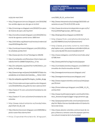 I - NUESTRA HERENCIA:
                                                                            MEMORIA DE UNA CIUDAD DE PRESIDENTES,
                                                                            SABIOS Y POETAS



   na/aji-de-mani.html                                                      com/2009_09_01_archive.html

•	 http://losgasesenciencias.blogspot.com/2010/08/                       •	 http://www.interpared.es/es/catalogo/26555565-sal-
   has-sentido-alguna-vez-olor-gas-en-la.html                               vamento-en-pvc/774-6170-07/05-verde

•	 http://cineminga-es.blogspot.com/2010/07/un-poco-                     •	 http://www.bicentenarioindependencia.gov.co/Es/
   de-historia-de-ayer-y-de-hoy.html                                        Prensa/2010/Paginas/cpb_100715a.aspx

•	 http://constitucionweb.blogspot.com/2010/04/me-                       •	 http://kolpingnoticias.blogspot.es/i2010-05/
   morial-de-agravios-camilo-torres-1809.html
                                                                         •	 h t t p : / / w w w. f l i c k r. c o m / p h o t o s / d i c k m y f u c k-
•	 http://old.lablaa.org/blaavirtual/revistas/credencial/                   you/5027884051/sizes/m/in/photostream/
   mayo2010/biografias.htm
                                                                         •	 h t t p : / / w w w. p r o c l a m a . t u t i e r r a . n e t / i n d e x .
•	 http://canticoprimaveral.blogspot.com/2011/05/ju-                        php?option=com_content&view=article&id=4244:vie
   lio-arboleda-pombo.html                                                  rnes-santo-&catid=93:columnistas&Itemid=37

•	 http://www.ejercito.mil.co/?idcategoria=206296                        •	 http://www.todogatos.com/lofiversion/index.php/
                                                                            t27386.html
•	 http://uy.kalipedia.com/fotos/jose-hilario-lopez-pre-
   sidente.html?x=20080731klphishco_17.Ies                               •	 http://www.petitchef.es/tags/recetas/popayan

•	 http://en.wikipedia.org/wiki/File:Froil%C3%A1n_Lar-                   •	 http://comidadecolombia.blogspot.com/2009/12/
   gacha_Hurtado.jpg                                                        envueltos-de-choclo-envueltos-de.html

•	 http://www.taringa.net/posts/info/6649675/Todos-los-                  •	 http://wwwgastronomiacaucana.blogspot.com/
   presidentes-en-la-historia-de-Colombia___-Parte-1.html
                                                                         •	 http://wwwgastronomiacaucana.blogspot.com/
•	 http://en.wikipedia.org/wiki/File:Angulo,_Euclides_de.jpg
                                                                         •	 http://www.viajaporcolombia.com/cauca/sitio/popa-
•	 http://historiadenuestroperuydelmundo.blogspot.                          yan/78.html
   com/2010/04/fotos-de-guillermo-leon-valencia.html
                                                                         •	 http://historialdemujer.blogspot.com/2008_12_01_
•	 http://www.4-72.com.co/content/mandatarios-de-                           archive.html
   colombia
                                                                         •	 http://www.healthinplainenglish.com/health/infec-
•	 http://www.4-72.com.co/content/mandatarios-de-                           tious_diseases/tungiasis/jigger-tunga-penetrans.jpg
   colombia
                                                                         •	 http://popayanparaelmundo.com/ssanta/procesion.
•	 http://www.industrialstarter.es/tienda/index.                            php?id=7&dia=Viernes+Santo&nombre=El+Santo+En
   php?cPath=33_60_118                                                      tierro+de+Cristo.

•	 http://doctorcitocorazon.blogspot.com/2009/08/ca-                     •	 http://www.absolut-colombia.com/carnaval-de-ne-
   pitulo-nueve-falsa-alarma.html                                           gros-y-blancos-y-semana-santa-de-popayan-patrimo-
                                                                            nio-cultural-inmaterial-de-la-humanidad/
•	 h t t p : / / s p e a k w i t h o u t w o r d s . b l o g s p o t .
                                                                                                                                                           87
 