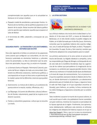 I - NUESTRA HERENCIA:
                                                                      MEMORIA DE UNA CIUDAD DE PRESIDENTES,
                                                                      SABIOS Y POETAS


   complementado con aquellos que en la actualidad se            3. LA OTRA HISTORIA
   destacan en el campo creativo).

o	 Popayán ciudad de presidentes y personajes ilustres. In-
   fluencia de las familias y de los políticos payaneses en el
   devenir de la nación. Breve resumen del ideario político                              (LA CONQUISTA DE LA CIUDAD Y LOS
   y de los aportes que realizaron aquellos que ocuparon el                              HABITANTES ORIGINALES)
   solio de Bolívar.
                                                                 Las crónicas relativas a los inicios de la ciudad datan su fun-
o	 El terremoto de 1983, catástrofe y renovación de una          dación el 13 de enero de 1537, a manos de Sebastián de
   ciudad.                                                       Belalcázar, en el sitio donde estaba el pueblo indígena de
                                                                 Pubén, en el Valle formado por el alto Río Cauca. Asimismo,
                                                                 comentan que los españoles hallaron dos caseríos indíge-
SEGUNDA PARTE – LA TRADICIÓN Y LAS COSTUMBRES:                   nas: uno, la sede del Cacique de Payán, es decir, “Pupayam”,
              HISTORIA QUE SE VIVE                               (en Guambía; Pu-paja, Pa-dos y Yam-caserío), nombre que
                                                                 finalmente adoptaron los conquistadores para la ciudad1.
Para este segmento el énfasis se centrará en los payaneses
como actores que configuran sus costumbres, en una rica          Los primero aventureros en la zona venían en procura del
herencia sustentada en elementos históricos y culturales         tesoro del Dorado. Su llegada obedeció a campañas, como
como los presentados. La idea es demostrar que las prác-         las emprendidas por Diego de Almagro, en búsqueda de oro
ticas más apreciadas, hoy por hoy, se anclan en el pasado.       de este lado de la Cordillera Occidental, bajo las sugeren-
                                                                 cias de los nativos que persuadieron la imaginación de los
o	 La Semana Santa en Popayán. Patrimonio Cultural y pre-
                                                                 europeos y su ambición por saquear grandes tesoros. Estas
   sente del fervor religioso de toda una comunidad. (Con-
                                                                 referencias motivaron el traslado desde Quito de Belalcázar
   tendrá las diferentes estaciones, testimonios gráficos, y
                                                                 y el envío de tropas de reconocimiento. Fue un proceso en
   una exposición en la que se sitúa como un patrimonio de
                                                                 el que los españoles avanzaron desde el altiplano de los Pas-
   la ciudad a pesar de las diferentes creencias que puedan
                                                                 tos, en donde dominaron a la población y se abastecieron
   tenerse).
                                                                 plenamente para el traslado de las tropas, y siguieron hacia
o	 Gastronomía. La mixtura de lo ibérico y lo autóctono (la      el valle del Patía (lugar en el que esperaban encontrar el
   pureza está en la mezcla; recetas, influencias, etc.)         Dorado), pero hallaron, en cambio, la feroz resistencia de
                                                                 los indios Sindaguas y Caguazaras conocidos por su carácter
o	 Las Ñapangas. Encuentro de diferentes culturas (referen-      belicoso.
   tes de Pombo, indumentaria, papel de las mujeres en el
   devenir caucano).                                             Tales incidentes causaron la muerte de no pocos colonos, lo
                                                                 cual suscitó que el valle y los pobladores fueran sometidos
o	 Fiestas y costumbres payanesas: cultura que se escucha        con gran violencia, mientras los invasores se percataban de
   y se baila.                                                   la riqueza agrícola de la región. Finalmente, tras aprovisio-
                                                                 narse debidamente, ratificaron este dominio al enfrentar
                                                                 los indígenas del altiplano de Pubenza espacio en el que se
                                                                 sitúa hoy Popayán. Pese a que en la zona no encontraron
                                                                 2. Véase Gobernación del cauca. En: http://www.popayan-cauca.gov.co/
                                                                 nuestromunicipio.shtml?apc=mvVereda-1-&m=T


                                                                                                                                        9
 