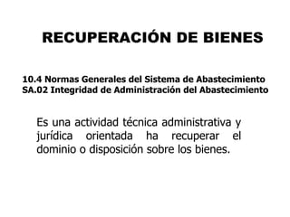 RECUPERACIÓN DE BIENES

10.4 Normas Generales del Sistema de Abastecimiento
SA.02 Integridad de Administración del Abastecimiento


   Es una actividad técnica administrativa y
   jurídica orientada ha recuperar el
   dominio o disposición sobre los bienes.
 