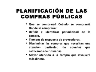 PLANIFICACIÓN DE LAS
 COMPRAS PÚBLICAS
   Que se comprará? Cuándo se comprará?
    Donde se comprará?
   Definir e identificar periodicidad de la
    compra.
   Tiempos de respuesta de proveedores.
   Discriminar las compras que necesitan una
    atención particular, de aquellas que
    calificamos de rutinarias.
   Mayor atención a la compra que involucre
    más dinero.
 
