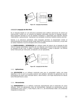 Figura 19. Lenguaje Ensamblador.




1.3.2.2.3 Lenguaje de Alto Nivel

Es un lenguaje basado en una estructura gramatical para codificar estructuras de control y/o
instrucciones. Cuenta con un conjunto de palabras reservadas (escritas en lenguaje natural).
Estos lenguajes permiten el uso de símbolos aritméticos y relacionales para describir cálculos
matemáticos, y generalmente representan las cantidades numéricas mediante sistema decimal.

Gracias a su estructura gramatical, estos lenguajes permiten al programador olvidar el
direccionamiento de memoria (donde cargar datos y/o instrucciones en la memoria), ya que este
se realiza mediante el uso de conceptos como el de variable.

Los COMPILADORES e INTERPRETES son software capaz de traducir de un lenguaje de alto
nivel al lenguaje ensamblador específico de una máquina. Los primeros toman todo el programa
en lenguaje de alto nivel, lo pasan a lenguaje ensamblador y luego lo ejecutan. Los últimos
toman instrucción por instrucción, la traducen y la van ejecutando.




                                Figura 20. Lenguaje de Alto Nivel.


1.3.2.3. Aplicaciones

Una APLICACION es un software construido para que el computador realice una tarea
específica y con el cual no se puede construir otro software. Ejemplos de aplicaciones son los
procesadores de texto como Microsoft Word y Word Perfect y las hojas electrónicas de cálculo
como Microsoft Excel y Lotus.



1.3.2.4. Herramientas

Una HERRAMIENTA es un software construido especialmente para el desarrollo de nuevo
software, (tanto de aplicaciones como de herramientas). Ejemplos de herramientas son los
compiladores como Turbo C, Turbo Pascal y Dev C++, las herramientas CASE y los ambientes
integrados de desarrollo.




                                                                                          11
 