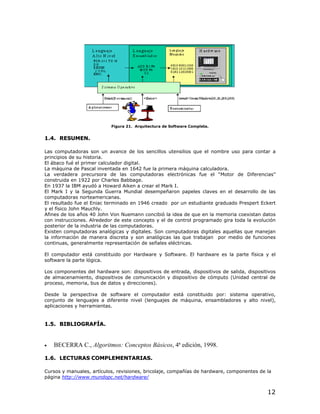 Figura 21. Arquitectura de Software Completa.


1.4. RESUMEN.

Las computadoras son un avance de los sencillos utensilios que el nombre uso para contar a
principios de su historia.
El ábaco fué el primer calculador digital.
La máquina de Pascal inventada en 1642 fue la primera máquina calculadora.
La verdadera precursora de las computadoras electrónicas fue el “Motor de Diferencias”
construida en 1922 por Charles Babbage.
En 1937 la IBM ayudó a Howard Aiken a crear el Mark I.
El Mark I y la Segunda Guerra Mundial desempeñaron papeles claves en el desarrollo de las
computadoras norteamericanas.
El resultado fue el Eniac terminado en 1946 creado por un estudiante graduado Prespert Eckert
y el físico John Mauchly.
Afines de los años 40 John Von Nuemann concibió la idea de que en la memoria coexistan datos
con instrucciones. Alrededor de este concepto y el de control programado gira toda la evolución
posterior de la industria de las computadoras.
Existen computadoras analógicas y digitales. Son computadoras digitales aquellas que manejan
la información de manera discreta y son analógicas las que trabajan por medio de funciones
continuas, generalmente representación de señales eléctricas.

El computador está constituido por Hardware y Software. El hardware es la parte física y el
software la parte lógica.

Los componentes del hardware son: dispositivos de entrada, dispositivos de salida, dispositivos
de almacenamiento, dispositivos de comunicación y dispositivo de cómputo (Unidad central de
proceso, memoria, bus de datos y direcciones).

Desde la perspectiva de software el computador está constituido por: sistema operativo,
conjunto de lenguajes a diferente nivel (lenguajes de máquina, ensambladores y alto nivel),
aplicaciones y herramientas.


1.5. BIBLIOGRAFÍA.



•   BECERRA C., Algoritmos: Conceptos Básicos, 4ª edición, 1998.

1.6. LECTURAS COMPLEMENTARIAS.

Cursos y manuales, artículos, revisiones, bricolaje, compañías de hardware, componentes de la
página http://www.mundopc.net/hardware/


                                                                                           12
 