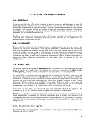 2. INTRODUCCIÓN A LOS ALGORITMOS


2.1. OBJETIVOS

Presentar una definición informal del concepto de algoritmo que será adoptada para el resto del
texto. Igualmente, clarificar los tipos de problemas que pueden ser resueltos de manera
algorítmica, y ejemplificar el trabajo que implica resolver un problema mediante un programa de
computador. Los ejercicios del final del capítulo ofrecen una oportunidad para que el estudiante
consolide estos conceptos y se ejercite en relacionar la información dada en el enunciado de un
problema, con la información desconocida.

También, se presentan los elementos básicos de los dos principales formalismos que serán
utilizados para especificar algoritmos que se quieren ejecutar en un computador: el
pseudocódigo y los diagramas de flujo.

2.2. INTRODUCCIÓN

Diariamente el ser humano trata de darle solución a cada problema que se le presenta, o de
mejorar las soluciones disponibles. Para algunos problemas fundamentales ha encontrado
soluciones brillantes que consisten en una serie de acciones, que siempre que se realicen de
manera ordenada y precisa conducen a la respuesta correcta. Algunas de esas soluciones han
requerido el trabajo, la inteligencia y la persistencia de muchas generaciones. Hoy la sociedad
cuenta con ese legado de soluciones, además de las máquinas capaces de ejecutarlas precisa y
velozmente. Esas máquinas maravillosas, de las cuales trata el capítulo 1, son los
computadores.



2.3. ALGORITMOS

La palabra algoritmo se deriva de Al-khôwarizmi, un matemático y astrónomo del siglo IX
quien al escribir un tratado sobre manipulación de números y ecuaciones, el Kitab al-jabr
w’almugabala, usó en gran medida la noción de lo que se conoce hoy como algoritmo.

Un ALGORITMO es una secuencia finita ‘bien definida’ de tareas ‘bien definidas’, cada una de las
cuales se puede realizar con una cantidad finita de recursos. Se dice que una tarea esta ‘bien
definida’, si se saben de manera precisa las acciones requeridas para su realización. Aunque los
recursos que debe utilizar cada tarea deben ser finitos estos no están limitados, es decir, si una
tarea bien definida requiere una cantidad inmensa (pero finita) de algún recurso para su
realización, dicha tarea puede formar parte de un algoritmo. Además, se dice que una secuencia
de tareas está ‘bien definida’ si se sabe el orden exacto en que deben ejecutarse.

A lo largo de este libro, se considerará solo esta definición informal de algoritmo. En
matemáticas se usa una definición formal que está fuera del alcance de este texto.

EJECUTAR un algoritmo consiste en realizar las tareas o instrucciones que lo conforman, en el
orden especificado y utilizando los recursos disponibles. Hoy se cuenta con máquinas que
realizan esta labor, pero se requiere que los algoritmos que ejecutan se escriban en un lenguaje
especial. Usar esos lenguajes especiales para especificar algoritmos se llama programación de
computadores.


2.3.1. Características de un algoritmo

Las características que debe poseer una secuencia de tareas para considerarse algoritmo son:
precisión, de finitud y finitud.


                                                                                              13
 
