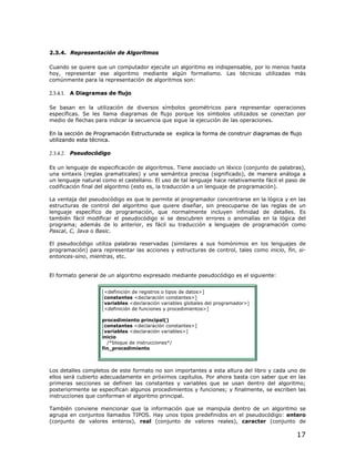 2.3.4. Representación de Algoritmos

Cuando se quiere que un computador ejecute un algoritmo es indispensable, por lo menos hasta
hoy, representar ese algoritmo mediante algún formalismo. Las técnicas utilizadas más
comúnmente para la representación de algoritmos son:

2.3.4.1. A Diagramas de flujo

Se basan en la utilización de diversos símbolos geométricos para representar operaciones
específicas. Se les llama diagramas de flujo porque los símbolos utilizados se conectan por
medio de flechas para indicar la secuencia que sigue la ejecución de las operaciones.

En la sección de Programación Estructurada se explica la forma de construir diagramas de flujo
utilizando esta técnica.

2.3.4.2. Pseudocódigo

Es un lenguaje de especificación de algoritmos. Tiene asociado un léxico (conjunto de palabras),
una sintaxis (reglas gramaticales) y una semántica precisa (significado), de manera análoga a
un lenguaje natural como el castellano. El uso de tal lenguaje hace relativamente fácil el paso de
codificación final del algoritmo (esto es, la traducción a un lenguaje de programación).

La ventaja del pseudocódigo es que le permite al programador concentrarse en la lógica y en las
estructuras de control del algoritmo que quiere diseñar, sin preocuparse de las reglas de un
lenguaje específico de programación, que normalmente incluyen infinidad de detalles. Es
también fácil modificar el pseudocódigo si se descubren errores o anomalías en la lógica del
programa; además de lo anterior, es fácil su traducción a lenguajes de programación como
Pascal, C, Java o Basic.

El pseudocódigo utiliza palabras reservadas (similares a sus homónimos en los lenguajes de
programación) para representar las acciones y estructuras de control, tales como inicio, fin, si-
entonces-sino, mientras, etc.


El formato general de un algoritmo expresado mediante pseudocódigo es el siguiente:


                    [<definición de registros o tipos de datos>]
                    [constantes <declaración constantes>]
                    [variables <declaración variables globales del programador>]
                    [<definición de funciones y procedimientos>]

                    procedimiento principal()
                    [constantes <declaración constantes>]
                    [variables <declaración variables>]
                    inicio
                      /*bloque de instrucciones*/
                    fin_procedimiento



Los detalles completos de este formato no son importantes a esta altura del libro y cada uno de
ellos será cubierto adecuadamente en próximos capítulos. Por ahora basta con saber que en las
primeras secciones se definen las constantes y variables que se usan dentro del algoritmo;
posteriormente se especifican algunos procedimientos y funciones; y finalmente, se escriben las
instrucciones que conforman el algoritmo principal.

También conviene mencionar que la información que se manipula dentro de un algoritmo se
agrupa en conjuntos llamados TIPOS. Hay unos tipos predefinidos en el pseudocódigo: entero
(conjunto de valores enteros), real (conjunto de valores reales), caracter (conjunto de

                                                                                              17
 