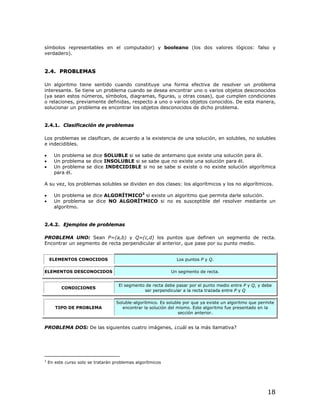 símbolos representables en el computador) y booleano (los dos valores lógicos: falso y
verdadero).


2.4. PROBLEMAS

Un algoritmo tiene sentido cuando constituye una forma efectiva de resolver un problema
interesante. Se tiene un problema cuando se desea encontrar uno o varios objetos desconocidos
(ya sean estos números, símbolos, diagramas, figuras, u otras cosas), que cumplen condiciones
o relaciones, previamente definidas, respecto a uno o varios objetos conocidos. De esta manera,
solucionar un problema es encontrar los objetos desconocidos de dicho problema.


2.4.1. Clasificación de problemas

Los problemas se clasifican, de acuerdo a la existencia de una solución, en solubles, no solubles
e indecidibles.

•     Un problema se dice SOLUBLE si se sabe de antemano que existe una solución para él.
•     Un problema se dice INSOLUBLE si se sabe que no existe una solución para él.
•     Un problema se dice INDECIDIBLE si no se sabe si existe o no existe solución algorítmica
      para él.

A su vez, los problemas solubles se dividen en dos clases: los algorítmicos y los no algorítmicos.

•     Un problema se dice ALGORÍTMICO3 si existe un algoritmo que permita darle solución.
•     Un problema se dice NO ALGORÍTMICO si no es susceptible del resolver mediante un
      algoritmo.


2.4.2. Ejemplos de problemas

PROBLEMA UNO: Sean P=(a,b) y Q=(c,d) los puntos que definen un segmento de recta.
Encontrar un segmento de recta perpendicular al anterior, que pase por su punto medio.


    ELEMENTOS CONOCIDOS                                         Los puntos P y Q.

ELEMENTOS DESCONOCIDOS                                       Un segmento de recta.


                                     El segmento de recta debe pasar por el punto medio entre P y Q, y debe
          CONDICIONES
                                                ser perpendicular a la recta trazada entre P y Q

                                    Soluble-algorítmico. Es soluble por que ya existe un algoritmo que permite
       TIPO DE PROBLEMA                encontrar la solución del mismo. Este algoritmo fue presentado en la
                                                                  sección anterior.


PROBLEMA DOS: De las siguientes cuatro imágenes, ¿cuál es la más llamativa?




3
    En este curso solo se tratarán problemas algorítmicos




                                                                                                          18
 