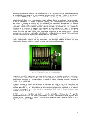 Pero ninguno de estos avances fue antecesor directo de las computadoras electrónicas de hoy.
La verdadera precursora de la computadora fue la máquina llamada “motor de diferencias”,
construida en 1822 por Charles Babbage para calcular algoritmos y tablas astronómicas.

A partir de su trabajo en el motor de diferencias, Babbage diseñó un poderoso instrumento para
el cálculo automático. Tal como lo concibió Babbage, este “motor analítico” estaría impulsado
por vapor, y trabajaría basado en un programa de planeación almacenado en tarjetas
perforadas. Ésta máquina estaba dividida funcionalmente en dos grandes partes: una que
ordenaba y otra que ejecutaba las órdenes. La que ejecutaba las órdenes era una versión muy
ampliada de la máquina de Pascal, mientras que la otra era la parte clave. La innovación
consistía, en que el usuario podía combinando las especificaciones de control, lograr que la
misma máquina ejecutara operaciones complejas, diferentes a las hechas antes. Babbage
concibió una memoria, un procesador aritmético, los medios de ingresar datos y/o instrucciones,
así como una sección de producción que imprimiría los resultados.

Todos estos son los elementos de las computadoras modernas y no se hicieron realidad sino
varias generaciones después de ser propuestos por Babagge. Charles Babbage no pudo
implementar el motor analítico y murió sin saber que realmente funcionaba.




                          Figura 2. Máquina Diferencial de Charles Babbage


Durante los cien años siguientes, las máquinas activadas por tarjetas perforadas se modificaron,
se mejoraron e hicieron más rápidas, pero aún no podían mantener el ritmo de las crecientes
necesidades humanas de procesamiento de listas de pagos, cuentas, facturas, análisis de
ventas y otros problemas.

En 1937, Howard H. Aiken, un candidato al doctorado en física de Harvard, trabajó en una
máquina que podría resolver automáticamente ecuaciones diferenciales. La International
Business Machines (I.B.M.), hoy una de las más grandes empresas de esta fase de la industria
norteamericana, ayudó al inventor a crear la “Calculadora Controlada de Secuencia Automática”
conocida como el “Mark I”.

El Mark I era un monstruo de cuatro y media toneladas métricas, con 78 aparatos
independientes vinculados por unos 800 kilómetros de cable. En tres décimas de segundo podía
efectuar sumas y restas de 23 dígitos y en cerca de 6 segundos podía multiplicar números de 23
dígitos. Fue retirado en 1959.




                                                                                              2
 