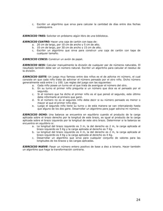 c.   Escribir un algoritmo que sirva para calcular la cantidad de días entre dos fechas
            cualesquiera.


EJERCICIO TRES: Solicitar en préstamo algún libro de una biblioteca.

EJERCICIO CUATRO: Hacer una caja de cartón con tapa de:
      a. 20 cm de largo, por 10 cm de ancho y 5 cm de alto.
      b. 10 cm de largo, por 30 cm de ancho y 15 cm de alto.
      c. Escribir un algoritmo que sirva para construir una caja de cartón con tapa de
         cualquier tamaño.

EJERCICIO CINCO: Construir un avión de papel.

EJERCICIO SEIS: Calcular manualmente la división de cualquier par de números naturales. El
resultado también debe ser un número natural. Escribir un algoritmo para calcular el residuo de
la división.

EJERCICIO SIETE: Un juego muy famoso entre dos niños es el de adivina mi número, el cual
consiste en que cada niño trata de adivinar el número pensado por el otro niño. Dicho número
generalmente está entre 1 y 100. Las reglas del juego son las siguientes:
        a. Cada niño posee un turno en el que trata de averiguar el número del otro.
        b. En su turno el primer niño pregunta si un número que dice es el pensado por el
            segundo.
        c. Si el número que ha dicho el primer niño es el que pensó el segundo, este último
            debe informarle al primero que ganó.
        d. Si el número no es el segundo niño debe decir si su número pensado es menor o
            mayor al que el primer niño dijo.
        e. Luego el segundo niño tiene su turno y de esta manera se van intercalando hasta
            que alguno de los dos gane. Desarrollar un algoritmo para jugar adivina mi número.

EJERCICIO OCHO: Una balanza se encuentra en equilibrio cuando el producto de la carga
aplicada sobre el brazo derecho por la longitud de este brazo, es igual al producto de la carga
aplicada sobre el brazo izquierdo por la longitud de este otro brazo. Determinar si la balanza se
encuentra en equilibrio si:
        a. La longitud del brazo izquierdo es 3 m, la del derecho es 2 m, la carga aplicada al
           brazo izquierdo es 5 Kg y la carga aplicada al derecho es 7 Kg.
        b. La longitud del brazo izquierdo es 4 m, la del derecho es 2 m, la carga aplicada al
           brazo izquierdo es 4 Kg y la carga aplicada al derecho es 4 Kg.
        c. Desarrollar un algoritmo que sirva para cualquier conjunto de valores para las
           longitudes de los brazos y las cargas aplicadas.

EJERCICIO NUEVE: Pasar un número entero positivo de base a diez a binario. Hacer también
un algoritmo que haga la transformación contraria.




                                                                                             24
 