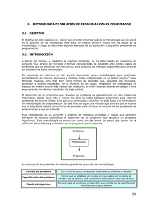 3. METODOLOGÍA DE SOLUCIÓN DE PROBLEMAS CON EL COMPUTADOR

3.1. OBJETIVO

El objetivo de este capítulo es : lograr que el lector entienda cuál es la metodología que se usará
en la solución de los problemas. Para esto, se explica primero cuáles son los pasos de la
metodología, y luego se describen algunos ejemplos de su aplicación a pequeños problemas de
programación.

3.2. INTRODUCCIÓN

A través del tiempo, y mediante la práctica constante, se ha desarrollado en ingeniería un
conjunto muy amplio de métodos o formas estructuradas de proceder ante ciertas clases de
problemas que se presentan con frecuencia. Este conjunto de métodos disponibles para afrontar
un problema se llama metodología.

En ingeniería de sistemas se han venido depurando varias metodologías para programar
computadores de manera adecuada y efectiva. Estas metodologías no se deben suponer como
fórmulas mágicas, sino más bien como formas de proceder que, seguidas con disciplina,
conducen a buenos resultados, en la mayoría de los casos. Programar sin metodología se
traduce en invertir mucho más tiempo del necesario, en sufrir muchos dolores de cabeza y muy
seguramente, en obtener resultados de baja calidad.

El desarrollo de un programa que resuelva un problema es generalmente un reto intelectual
importante. Desde hace más o menos 50 años se están haciendo programas para resolver
problemas de diversa índole. Este ejercicio continuado y prolífico ha dado lugar a la formulación
de metodologías de programación. En este libro se sigue una metodología sencilla que se espera
que el estudiante adopte como forma de proceder para afrontar la mayoría de los problemas de
programación a que se enfrente.

Esta metodología es un conjunto o sistema de métodos, principios y reglas que permiten
enfrentar de manera sistemática el desarrollo de un programa que resuelva un problema
algorítmico. Esta metodología se estructura como una secuencia de pasos que parten de la
definición del problema y culminan con un programa que lo resuelve.


                                            Problema



                                           Metodología




                                            Programa


A continuación se presentan de manera general los pasos de una metodología:


   Análisis del problema         Con la cual se busca comprender totalmente el problema a resolver.

                                  Con la cual se establece de manera precisa cuáles son los datos de
Especificación del problema
                               entrada, los de salida y qué condiciones debe cumplir cada uno de ellos.

                               En esta etapa se construye un algoritmo que cumpla con la especificación
   Diseño del algoritmo
                                                    formulada en el paso anterior



                                                                                                      25
 
