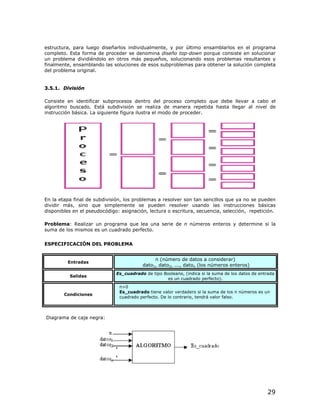 estructura, para luego diseñarlos individualmente, y por último ensamblarlos en el programa
completo. Esta forma de proceder se denomina diseño top-down porque consiste en solucionar
un problema dividiéndolo en otros más pequeños, solucionando esos problemas resultantes y
finalmente, ensamblando las soluciones de esos subproblemas para obtener la solución completa
del problema original.


3.5.1. División

Consiste en identificar subprocesos dentro del proceso completo que debe llevar a cabo el
algoritmo buscado. Está subdivisión se realiza de manera repetida hasta llegar al nivel de
instrucción básica. La siguiente figura ilustra el modo de proceder.




En la etapa final de subdivisión, los problemas a resolver son tan sencillos que ya no se pueden
dividir más, sino que simplemente se pueden resolver usando las instrucciones básicas
disponibles en el pseudocódigo: asignación, lectura o escritura, secuencia, selección, repetición.

Problema: Realizar un programa que lea una serie de n números enteros y determine si la
suma de los mismos es un cuadrado perfecto.


ESPECIFICACIÓN DEL PROBLEMA


                                               n (número de datos a considerar)
         Entradas
                                          dato1, dato2, ..., daton (los números enteros)
                              Es_cuadrado de tipo Booleano, (indica si la suma de los datos de entrada
          Salidas
                                                    es un cuadrado perfecto).
                               n>0
                               Es_cuadrado tiene valor verdadero si la suma de los n números es un
        Condiciones
                               cuadrado perfecto. De lo contrario, tendrá valor falso.



Diagrama de caja negra:




                                                                                                  29
 