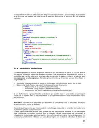 En seguida se muestra la traducción del diagrama de flujo anterior a pseudocódigo. Nuevamente
se aclara que los detalles de esta forma de describir algoritmos se estudian en los próximos
capítulos.


                                        Pseudocódigo
            procedimiento principal()
           variables
            n : entero
            suma : entero
            dato : entero
            i : entero
           inicio
             escribir ( “Número de enteros a considerar:”)
             leer( n)
             suma := 0
             Para( i:=1 hasta n) hacer
                escribir(“ingrese un número entero:” )
                leer( dato)
                suma := suma + dato
             fin_para
             si(piso( raiz2( suma ) ) = raiz2(suma ))
              Entonces
                  escribir (“La suma de los números es un cuadrado perfecto”)
              sino
                 escribir (“La suma de los números no es un cuadrado perfecto”)
             fin_si
           fin_procedimiento



3.5.2. Definición de abstracciones

Durante el proceso de división es posible identificar qué secuencias de pasos se utilizan más de
una vez en diferentes partes del proceso completo. Los lenguajes de programación brindan la
posibilidad de escribir solamente una vez estas secuencias de pasos, mediante el uso de unas
abstracciones o subprogramas llamados procedimientos y funciones. Lo que debe hacer el
programador es:

•   Recolectar estas secuencias de pasos en funciones y procedimientos, según sea el caso.
•   Documentar cada función y procedimiento especificando claramente:
           o El propósito de la función (o procedimiento).
           o El nombre, tipo y propósito de cada argumento.
           o El resultado que produce ese subprograma (o efectos laterales).

El uso de funciones y procedimientos evita tener que escribir más de una vez las secuencias de
pasos que se repiten. Pero lo más importante es que permiten describir más claramente la lógica
del programa.


Problema: Desarrollar un programa que determine si un número dado se encuentra en alguno
de dos conjuntos finitos de enteros.

Recuerde que lo primero que recomienda la metodología propuesta es entender completamente
el problema y hacer su especificación.
En este ejercicio se usan arreglos para guardar los dos conjuntos de números. El uso de arreglos
para representar conjuntos, requiere que se realicen ciertas validaciones que garanticen la
validez como conjunto, por ejemplo, que en el arreglo no esté un mismo elemento dos veces (en
un conjunto un elemento está solo una vez). Los arreglos son un tipo de estructura de datos que


                                                                                             33
 
