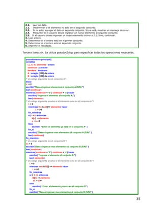 2.1. Leer un dato.
  2.2. Determinar si el elemento no está en el segundo conjunto.
  2.3. Si no está, agregar el dato al segundo conjunto. Si ya está, mostrar un mensaje de error.
  2.4. Preguntar si el usuario desea ingresar un nuevo elemento al segundo conjunto.
  2.5. Si el usuario desea ingresar un nuevo elemento volver a 2.1. Sino, continuar.
  3. Leer entero.
  4. Determinar si el entero está en el primer conjunto.
  5. Determinar si el entero está al segundo conjunto.
  6. Imprimir el resultado.


Tercera Iteración. Se utiliza pseudocódigo para especificar todas las operaciones necesarias.

  procedimiento principal()
  variables
     i, j, n, m, elemento : entero
     continuar : carácter
     bandera : booleano
     A : arreglo [100] de entero
     B : arreglo [100] de entero
  /* el codigo siguiente lee el conjunto A*/
  Inicio
  n := 0
  escribir(“Desea ingresar elementos al conjunto A (S/N):”)
  leer( continuar)
  mientras( continuar = ‘S’ | continuar = ‘s’) hacer
      escribir( “Ingrese el elemento al conjunto A:”)
      leer( elemento)
  /* el codigo siguiente prueba si el elemento esta en el conjunto A */
      i := 0
      mientras( i<n & A[i]<> elemento) hacer
                i := i+1
      fin_mientras
      si( i = n) entonces
           A[n] := elemento
           n := n+1
      Sino
           escribir( “Error: el elemento ya esta en el conjunto A” )
      fin_si
      escribir( “Desea ingresar mas elementos al conjunto A (S/N)” )
      leer( continuar)
  fin_mientras
  /* el codigo siguiente lee el conjunto B */
  m := 0
  escribir(“Desea ingresar mas elementos al conjunto B (S/N)” )
  leer( continuar)
  mientras( continuar = ‘S’ | continuar = ‘s’) hacer
        escribir( “Ingrese el elemento al conjunto B:”)
        leer( elemento)
  /* el codigo siguiente prueba si el elemento esta en el conjunto B */
        i := 0
        mientras i<m & B[i] <> elemento hacer
            i := i+1
        fin_mientras
        si (i = m) entonces
            B[m] := elemento
             m := m+1
        sino
            escribir( “Error: el elemento ya esta en el conjunto B” )
        fin_si
        escribir( “Desea ingresar mas elementos al conjunto B (S/N)” )


                                                                                                   35
 