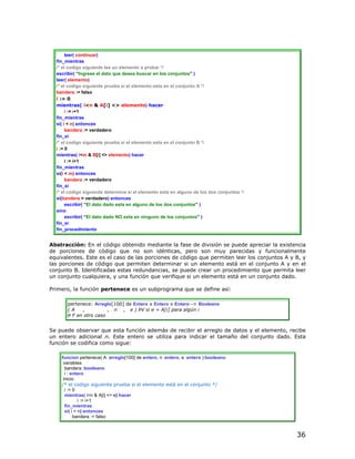 leer( continuar)
  fin_mientras
  /* el codigo siguiente lee un elemento a probar */
  escribir( “Ingrese el dato que desea buscar en los conjuntos” )
  leer( elemento)
  /* el codigo siguiente prueba si el elemento esta en el conjunto A */
  bandera := falso
  i := 0
  mientras( i<n & A[i] <> elemento) hacer
       i := i+1
  fin_mientras
  si( i < n) entonces
       bandera := verdadero
  fin_si
  /* el codigo siguiente prueba si el elemento esta en el conjunto B */
  i := 0
  mientras( i<m & B[i] <> elemento) hacer
       i := i+1
  fin_mientras
  si(i < m) entonces
       bandera := verdadero
  fin_si
  /* el codigo siguiente determina si el elemento esta en alguno de los dos conjuntos */
  si(bandera = verdadero) entonces
       escribir( “El dato dado esta en alguno de los dos conjuntos” )
  sino
       escribir( “El dato dado NO esta en ninguno de los conjuntos” )
  fin_si
  fin_procedimiento


Abstracción: En el código obtenido mediante la fase de división se puede apreciar la existencia
de porciones de código que no son idénticas, pero son muy parecidas y funcionalmente
equivalentes. Este es el caso de las porciones de código que permiten leer los conjuntos A y B, y
las porciones de código que permiten determinar si un elemento está en el conjunto A y en el
conjunto B. Identificadas estas redundancias, se puede crear un procedimiento que permita leer
un conjunto cualquiera, y una función que verifique si un elemento está en un conjunto dado.

Primero, la función pertenece es un subprograma que se define así:

       pertenece: Arreglo[100] de Entero x Entero x Entero -> Booleano
       (A    ,          , n , e ) ÞV si e = A[i] para algún i
       Þ F en otro caso


Se puede observar que esta función además de recibir el arreglo de datos y el elemento, recibe
un entero adicional n. Este entero se utiliza para indicar el tamaño del conjunto dado. Esta
función se codifica como sigue:

    funcion pertenece( A :arreglo[100] de entero, n :entero, e :entero ):booleano
     variables
      bandera :booleano
      i : entero
     inicio
    /* el codigo siguiente prueba si el elemento está en el conjunto */
      i := 0
      mientras( i<n & A[i] <> e) hacer
              i := i+1
      fin_mientras
      si( i = n) entonces
           bandera := falso



                                                                                             36
 