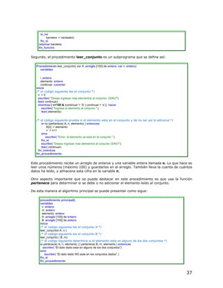 si_no
          bandera := verdadero
      fin_si
    retornar bandera
    fin_funcion


Segundo, el procedimiento leer_conjunto es un subprograma que se define así:

   Procedimiento leer_conjunto( var A :arreglo [100] de entero, var n :entero)
     variables

      i :entero
      elemento :entero
      continuar :caracter
   inicio
   /* el codigo siguiente lee el conjunto */
    n := 0
    escribir( “Desea ingresar mas elementos al conjunto (S/N)?”)
    leer( continuar)
    mientras ( n<100 & (continuar = ‘S’ | continuar = ‘s’)) hacer
       escribir( “Ingrese el elemento al conjunto ” )
       leer( elemento)

   /* el código siguiente prueba si el elemento esta en el conjunto y de no ser así lo adiciona */
        si no (pertenece( A, n, elemento) ) entonces
            A[n] := elemento
            n := n+1
        sino
            escribir( “Error: el elemento ya esta en el conjunto ” )
        fin_si
        escribir( “Desea ingresar mas elementos al conjunto (S/N)?”)
        leer( continuar)
     fin_mientras
   fin_procedimiento


Este procedimiento recibe un arreglo de enteros y una variable entera llamada n. Lo que hace es
leer unos números (máximo 100) y guardarlos en el arreglo. También lleva la cuenta de cuántos
datos ha leído, y almacena esta cifra en la variable n.

Otro aspecto importante que se puede destacar en este procedimiento es que usa la función
pertenece para determinar si se debe o no adicionar el elemento leído al conjunto.

De esta manera el algoritmo principal se puede presentar como sigue:

     procedimiento principal()
     variables
       n :entero
       m :entero
       elemento :entero
       A :arreglo [100] de entero
       B :arreglo [100] de entero
     inicio
     /* el codigo siguiente lee el conjunto A */
     leer_conjunto( A, n )
     /* el codigo siguiente lee el conjunto B */
     leer_conjunto ( B, m)
     /* el codigo siguiente determina si el elemento esta en alguno de los dos conjuntos */
     si pertenece( A, n, elemento ) | pertenece( B, m, elemento ) entonces
       escribir( “El dato dado esta en alguno de los dos conjuntos”)
     sino
         escribir( “El dato dado NO esta en los conjuntos dados” )
     fin_si
     fin_procedimiento



                                                                                                     37
 
