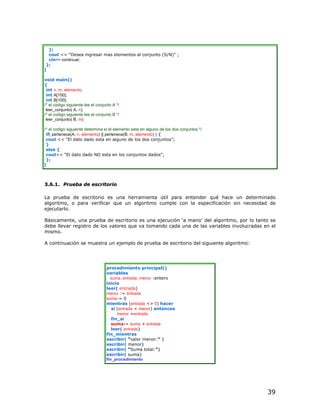 };
  cout << “Desea ingresar mas elementos al conjunto (S/N)” ;
  cin>> continuar;
 };
}

void main()
{
 int n, m, elemento;
 int A[100];
 int B[100];
/* el codigo siguiente lee el conjunto A */
 leer_conjunto( A, n);
/* el codigo siguiente lee el conjunto B */
 leer_conjunto( B, m)

/* el codigo siguiente determina si el elemento esta en alguno de los dos conjuntos */
 if( pertenece(A, n, elemento) || pertenece(B, m, elemento) ) {
 cout << “El dato dado esta en alguno de los dos conjuntos”;
 }
 else {
 cout<< “El dato dado NO esta en los conjuntos dados”;
 };
}



3.6.1. Prueba de escritorio

La prueba de escritorio es una herramienta útil para entender qué hace un determinado
algoritmo, o para verificar que un algoritmo cumple con la especificación sin necesidad de
ejecutarlo.

Básicamente, una prueba de escritorio es una ejecución ‘a mano’ del algoritmo, por lo tanto se
debe llevar registro de los valores que va tomando cada una de las variables involucradas en el
mismo.

A continuación se muestra un ejemplo de prueba de escritorio del siguiente algoritmo:




                                   procedimiento principal()
                                   variables
                                     suma, entrada, menor :entero
                                   inicio
                                   leer( entrada)
                                   menor := entrada
                                   suma:= 0
                                   mientras (entrada <> 0) hacer
                                      si (entrada < menor) entonces
                                         menor =entrada
                                      fin_si
                                      suma:= suma + entrada
                                      leer( entrada)
                                   fin_mientras
                                   escribir( “valor menor:” )
                                   escribir( menor)
                                   escribir( “Suma total:”)
                                   escribir( suma)
                                   fin_procedimiento




                                                                                           39
 