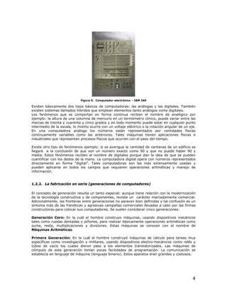 Figura 5. Computador electrónico – IBM 360

Existen básicamente dos tipos básicos de computadoras: las análogas y las digitales. También
existen sistemas llamados híbridos que emplean elementos tanto análogos como digitales.
Los fenómenos que se comportan en forma continua reciben el nombre de analógico por
ejemplo: la altura de una columna de mercurio en un termómetro clínico, puede variar entre las
marcas de treinta y cuarenta y cinco grados y en todo momento puede estar en cualquier punto
intermedio de la escala, lo mismo ocurre con un voltaje eléctrico o la rotación angular de un eje.
En una computadora análoga los números están representados por cantidades físicas
continuamente variables como las anteriores. Tales máquinas tienen aplicaciones físicas e
industriales que representan procesos físicos que ocurren con el paso del tiempo.

Existe otro tipo de fenómenos ejemplo: si se averigua la cantidad de ventanas de un edificio se
llegará a la conclusión de que son un número exacto como 90 y que no puede haber 90 y
media. Estos fenómenos reciben el nombre de digitales porque dan la idea de que se pueden
cuantificar con los dedos de la mano. La computadora digital opera con números representados
directamente en forma “digital”. Tales computadoras son las más extensamente usadas y
pueden aplicarse en todos los campos que requieren operaciones aritméticas y manejo de
información.


1.2.2. La fabricación en serie (generaciones de computadores)

El concepto de generación resulta un tanto especial: aunque tiene relación con la modernización
de la tecnología constructiva y de componentes, reviste un carácter marcadamente comercial.
Adicionalmente, las fronteras entre generaciones no parecen bien definidas y tal confusión es un
síntoma más de las frenéticas y agresivas campañas comerciales llevadas a cabo por las firmas
constructoras para colocar sus computadores. Se suelen considerar cinco generaciones:

Generación Cero: En la cuál el hombre construyo máquinas, usando dispositivos mecánicos
tales como ruedas dentadas y piñones, para realizar básicamente operaciones aritméticas como
suma, resta, multiplicaciones y divisiones. Estas máquinas se conocen con el nombre de
Máquinas Aritméticas.

Primera Generación: En la cuál el hombre construyó máquinas de cálculo para tareas muy
específicas como investigación y militares, usando dispositivos electro-mecánicos como relés y
tubos de vacío los cuales dieron paso a los elementos transistorizados. Las máquinas de
cómputo de esta generación tenían pocas facilidades de programación. La comunicación se
establecía en lenguaje de máquina (lenguaje binario). Estos aparatos eran grandes y costosos.




                                                                                                4
 