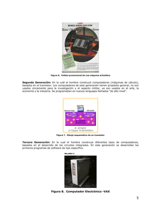 Figura 6. Folleto promocional de una máquina aritmética


Segunda Generación: En la cuál el hombre construyó computadores (máquinas de cálculo),
basados en el transistor. Los computadores de esta generación tienen propósito general, no son
usados únicamente para la investigación y el aspecto militar, ya son usados en el arte, la
economía y la industria. Se programaban en nuevos lenguajes llamados “de alto nivel”.




                           Figura 7. Dibujo esquemático de un transistor


Tercera Generación: En la cual el hombre construye diferentes tipos de computadores,
basados en el desarrollo de los circuitos integrados. En esta generación se desarrollan los
primeros programas de software de tipo específico.




                       Figura 8. Computador Electrónico -VAX

                                                                                            5
 