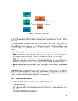 Figura 17. Unidad Central de Proceso.




La memoria está encargada de almacenar toda la información que el computador está usando,
es decir, la información que es accedida (almacenada y/o recuperada) por la UCP y por los
dispositivos.

La unidad de medida de memoria es el byte, constituido por 8 bits (ceros o unos). Cada byte
tiene asignada una dirección de memoria, para poder ser accedida por la UCP. Para la
interpretación de la información que está en memoria, como datos o comandos o instrucciones,
se utilizan códigos que la UCP interpreta para llevar a cabo las acciones deseadas por el
usuario.

Existen diferentes tipos de memoria, entre las cuales se encuentran las siguientes:

•
•   RAM (Random Access Memory): Memoria de escritura y lectura, es la memoria principal del
    computador. El contenido solo se mantiene mientras el computador está encendido.

•
•   ROM (Read Only Memory): Memoria de solo lectura, es permanente y no se afecta por el
    encendido o apagado del computador. Generalmente almacena las instrucciones que le
    permiten al computador iniciarse y cargar (poner en memoria RAM) el sistema operativo.

•
•   Caché: Memoria de acceso muy rápido, usada como puente entre la UCP y la memoria RAM,
    para evitar las demoras en la consulta de la memoria RAM.


El bus de datos y direcciones permite la comunicación entre los elementos del computador.
Por el bus de datos viajan tanto las instrucciones como los datos de un programa y por el bus de
direcciones viajan tanto las direcciones de las posiciones de memoria donde están instrucciones
y datos, como las direcciones lógicas asignadas a los dispositivos.


1.3.2. Arquitectura de software

Un computador desde la perspectiva del software, está constituido por:

•   Un sistema operativo.
•   Un conjunto de lenguajes a diferente nivel con los cuales se comunica con el usuario y con
    sus dispositivos. Entre estos están los lenguajes de máquina, los ensambladores y los de
    alto nivel.
•   Un conjunto de aplicaciones de software.
•   Un conjunto de herramientas de software.


                                                                                              9
 