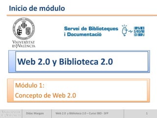 Inicio de módulo




  Web 2.0 y Biblioteca 2.0

 Módulo 1:
 Concepto de Web 2.0

    Dídac Margaix   Web 2.0 y Biblioteca 2.0 – Curso SBD - SFP   1
 